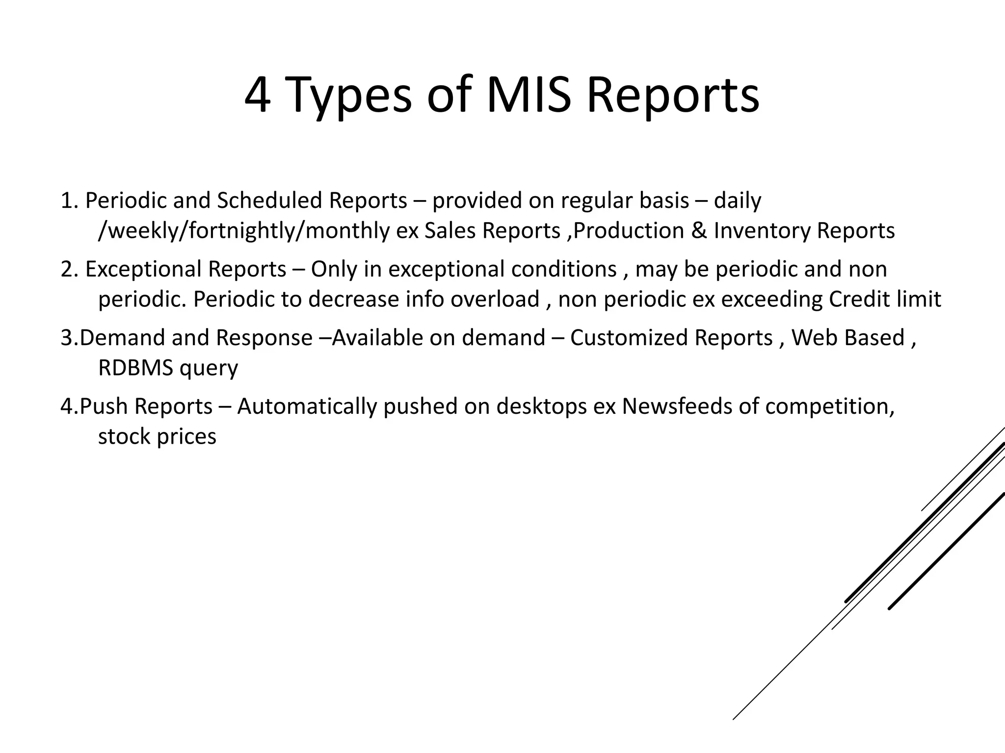 4 Types of MIS Reports
1. Periodic and Scheduled Reports – provided on regular basis – daily
/weekly/fortnightly/monthly ex Sales Reports ,Production & Inventory Reports
2. Exceptional Reports – Only in exceptional conditions , may be periodic and non
periodic. Periodic to decrease info overload , non periodic ex exceeding Credit limit
3.Demand and Response –Available on demand – Customized Reports , Web Based ,
RDBMS query
4.Push Reports – Automatically pushed on desktops ex Newsfeeds of competition,
stock prices
 