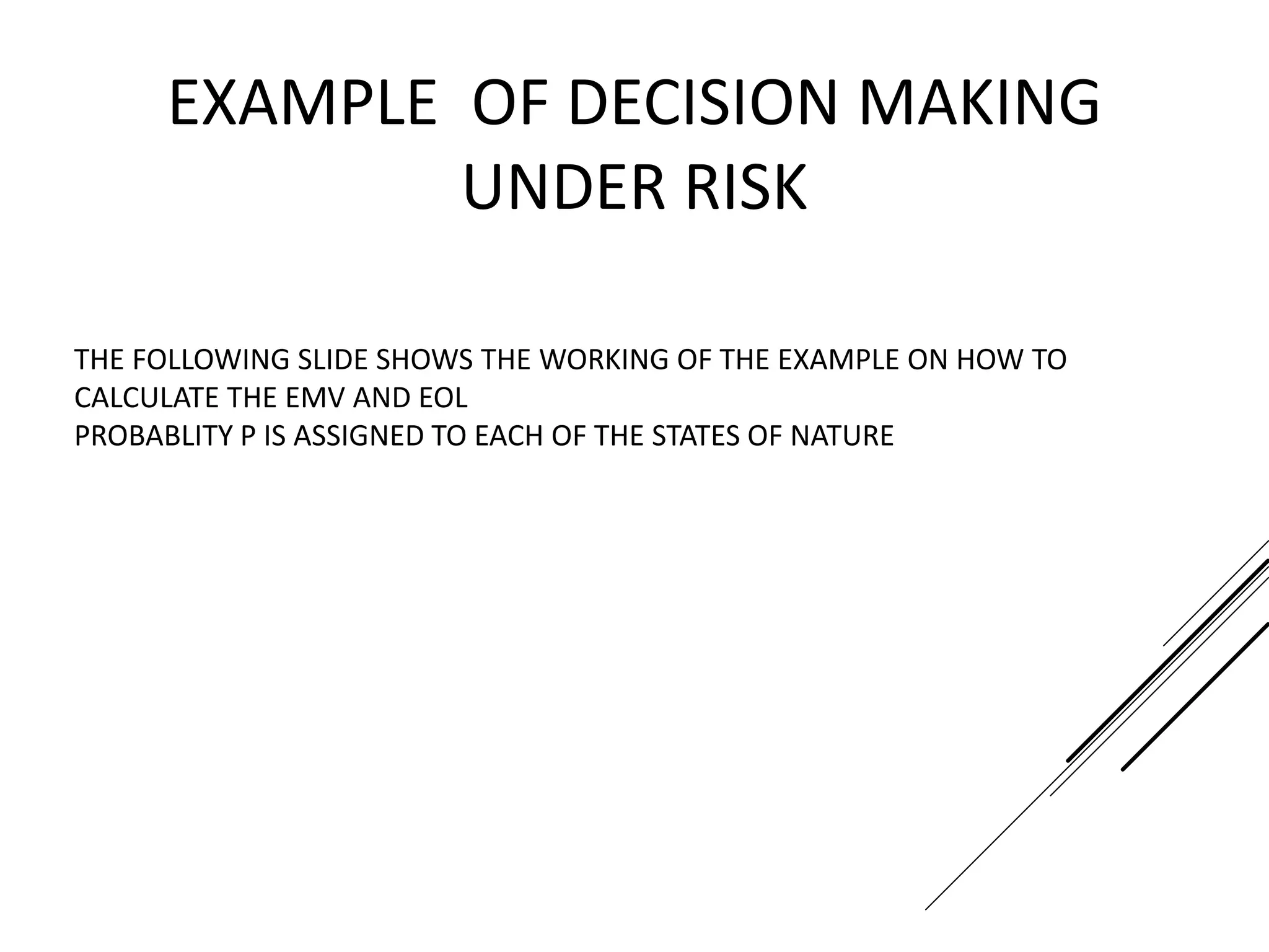 THE FOLLOWING SLIDE SHOWS THE WORKING OF THE EXAMPLE ON HOW TO
CALCULATE THE EMV AND EOL
PROBABLITY P IS ASSIGNED TO EACH OF THE STATES OF NATURE
EXAMPLE OF DECISION MAKING
UNDER RISK
 