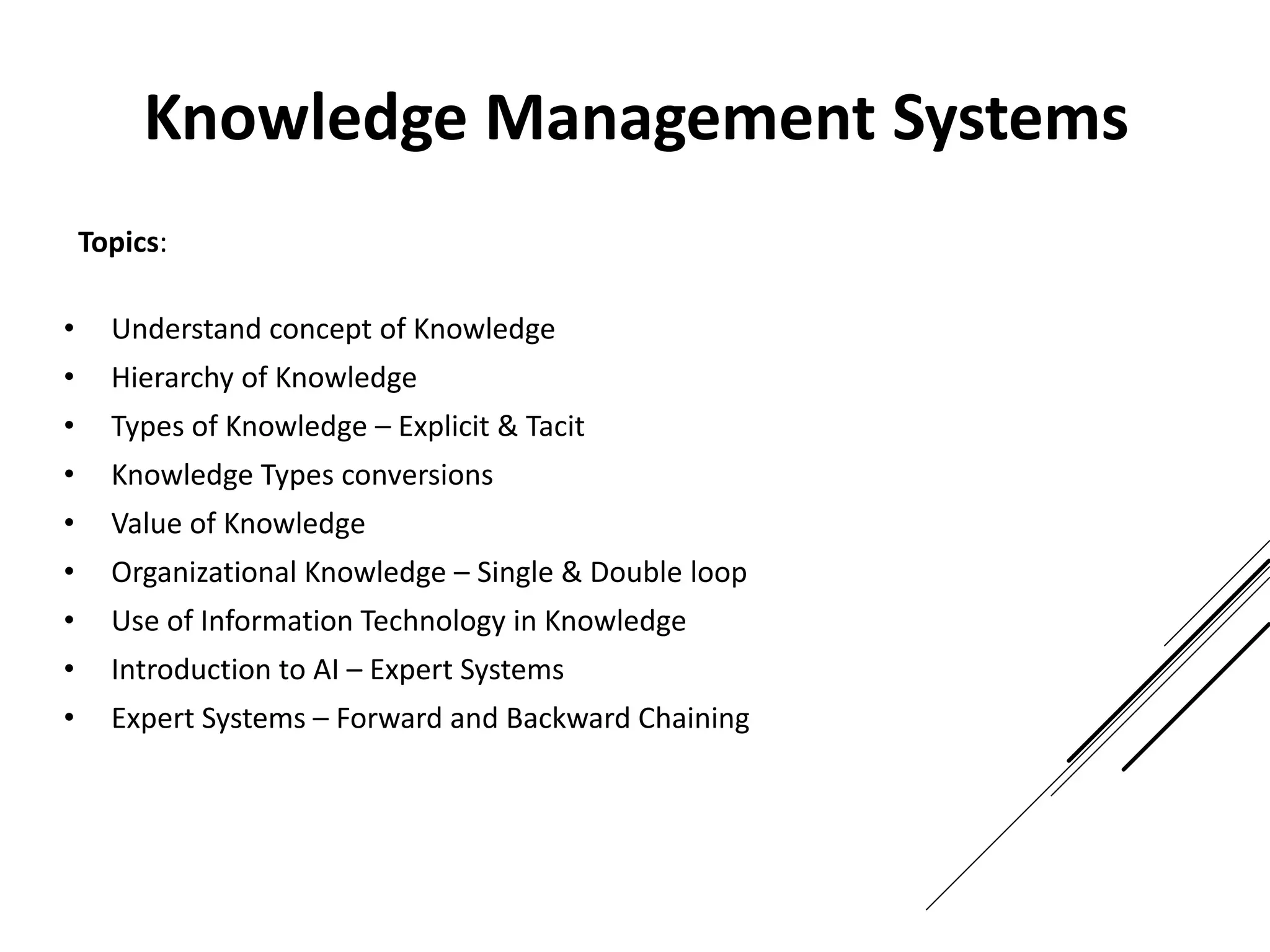 Topics:
• Understand concept of Knowledge
• Hierarchy of Knowledge
• Types of Knowledge – Explicit & Tacit
• Knowledge Types conversions
• Value of Knowledge
• Organizational Knowledge – Single & Double loop
• Use of Information Technology in Knowledge
• Introduction to AI – Expert Systems
• Expert Systems – Forward and Backward Chaining
Knowledge Management Systems
 
