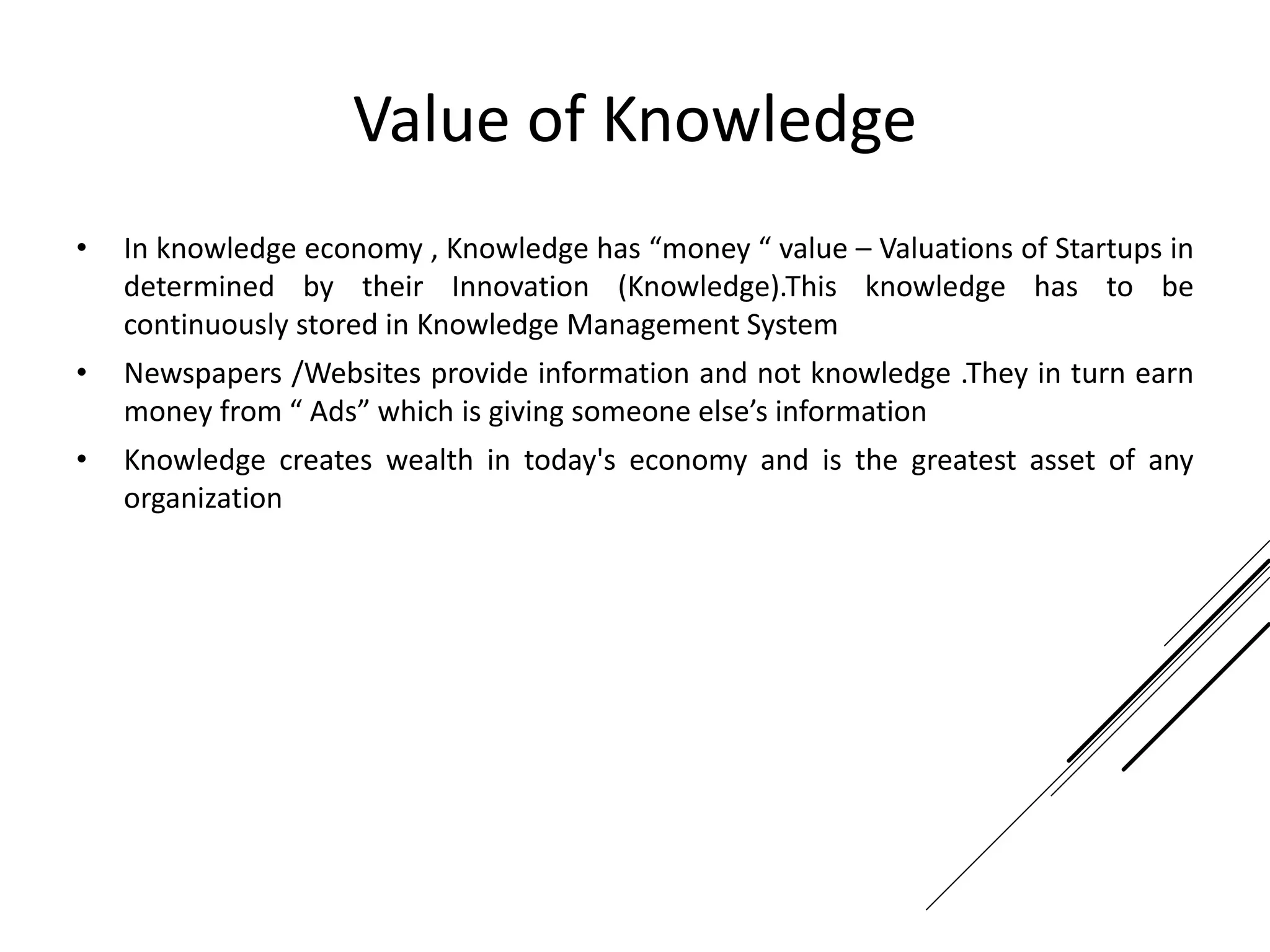 Value of Knowledge
• In knowledge economy , Knowledge has “money “ value – Valuations of Startups in
determined by their Innovation (Knowledge).This knowledge has to be
continuously stored in Knowledge Management System
• Newspapers /Websites provide information and not knowledge .They in turn earn
money from “ Ads” which is giving someone else’s information
• Knowledge creates wealth in today's economy and is the greatest asset of any
organization
 
