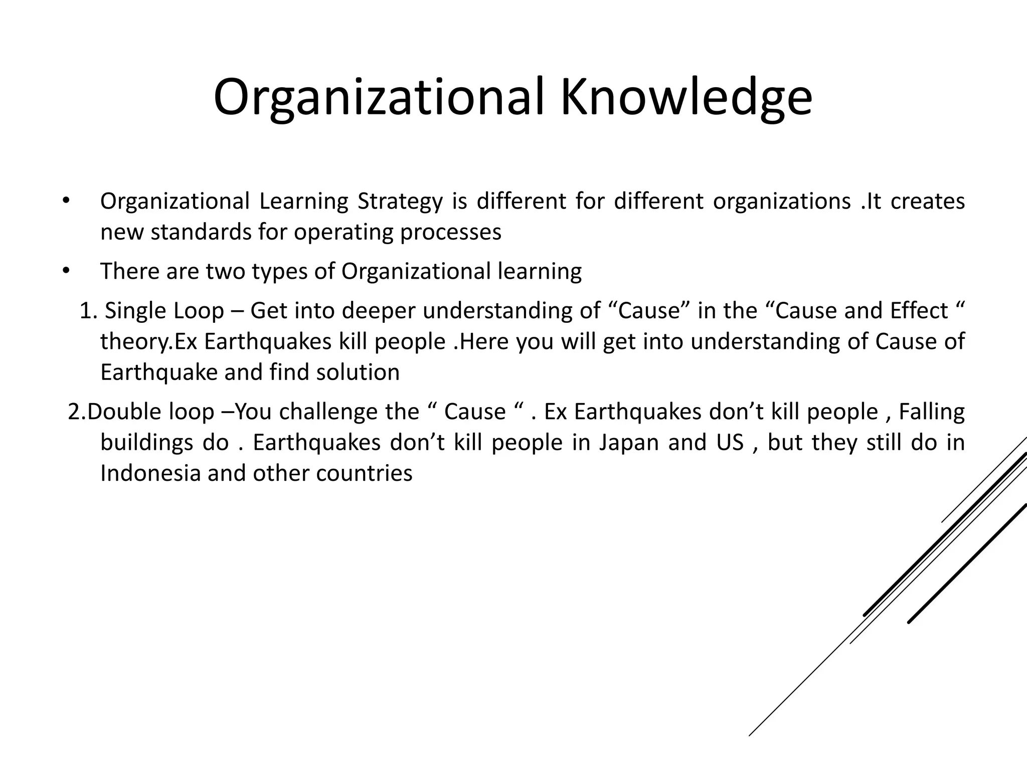 Organizational Knowledge
• Organizational Learning Strategy is different for different organizations .It creates
new standards for operating processes
• There are two types of Organizational learning
1. Single Loop – Get into deeper understanding of “Cause” in the “Cause and Effect “
theory.Ex Earthquakes kill people .Here you will get into understanding of Cause of
Earthquake and find solution
2.Double loop –You challenge the “ Cause “ . Ex Earthquakes don’t kill people , Falling
buildings do . Earthquakes don’t kill people in Japan and US , but they still do in
Indonesia and other countries
 