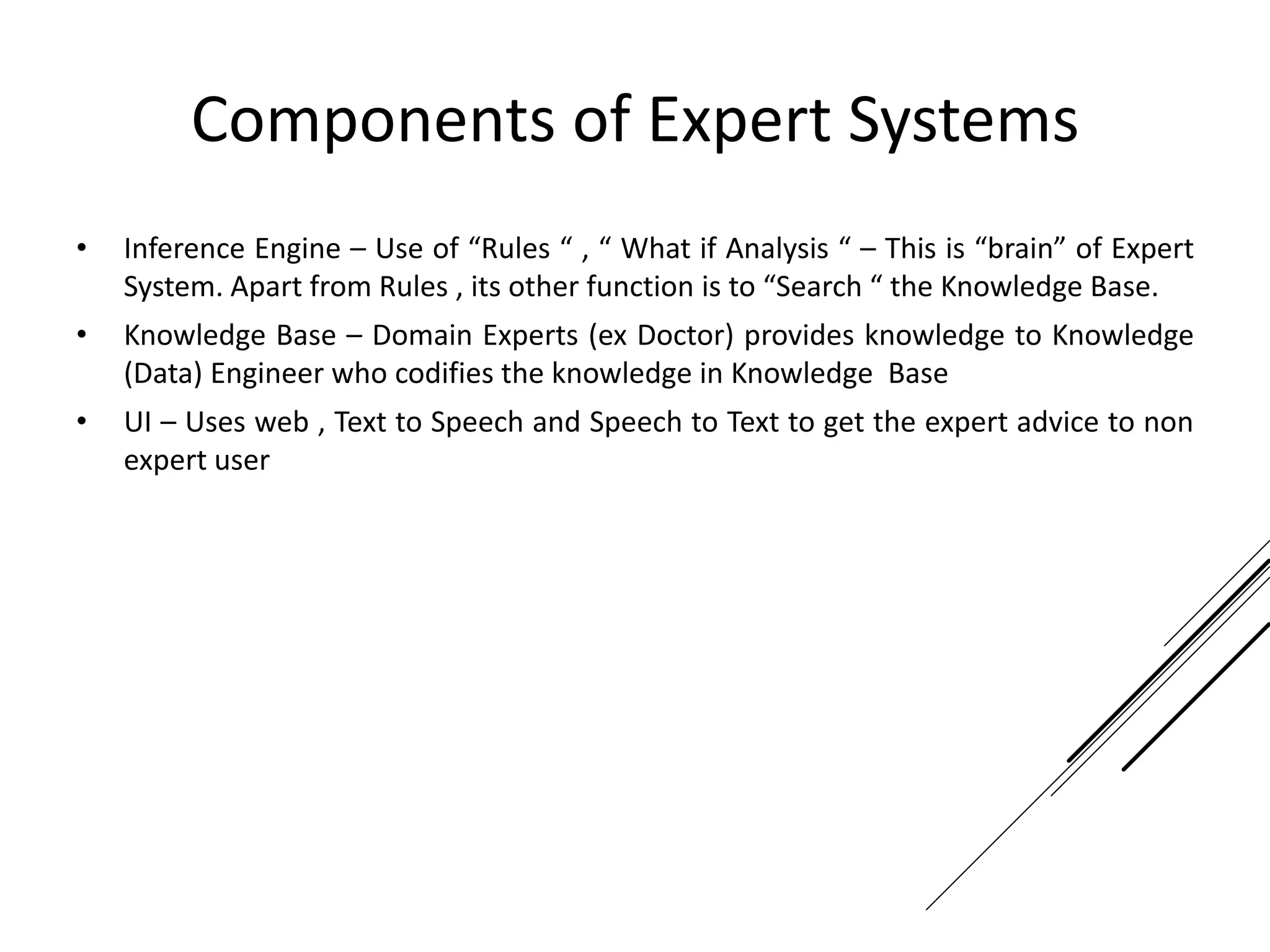Components of Expert Systems
• Inference Engine – Use of “Rules “ , “ What if Analysis “ – This is “brain” of Expert
System. Apart from Rules , its other function is to “Search “ the Knowledge Base.
• Knowledge Base – Domain Experts (ex Doctor) provides knowledge to Knowledge
(Data) Engineer who codifies the knowledge in Knowledge Base
• UI – Uses web , Text to Speech and Speech to Text to get the expert advice to non
expert user
 