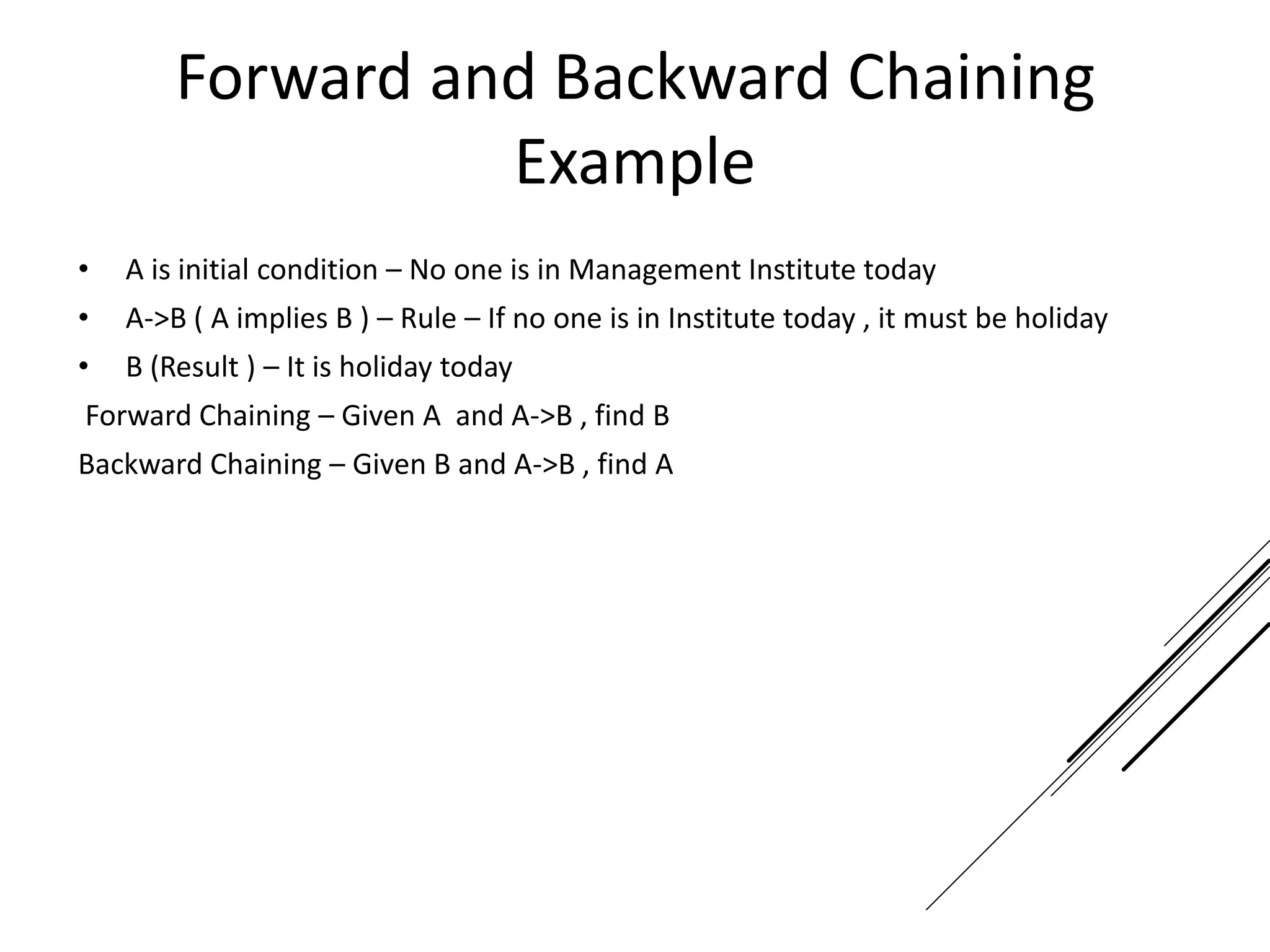 Forward and Backward Chaining
Example
• A is initial condition – No one is in Management Institute today
• A->B ( A implies B ) – Rule – If no one is in Institute today , it must be holiday
• B (Result ) – It is holiday today
Forward Chaining – Given A and A->B , find B
Backward Chaining – Given B and A->B , find A
 