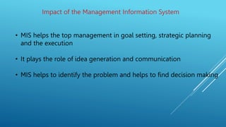 Impact of the Management Information System
• MIS helps the top management in goal setting, strategic planning
and the execution
• It plays the role of idea generation and communication
• MIS helps to identify the problem and helps to find decision making
 
