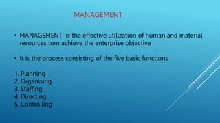 MANAGEMENT
• MANAGEMENT is the effective utilization of human and material
resources tom achieve the enterprise objective
• It is the process consisting of the five basic functions
1. Planning
2. Organising
3. Staffing
4. Directing
5. Controlling
 