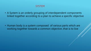 SYSTEM
• A System is an orderly grouping of interdependent components
linked together according to a plan to achieve a specific objective
• Human body is a system composed of various parts which are
working together towards a common objective ,that is to live
 