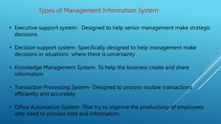 Types of Management Information System
• Executive support system- Designed to help senior management make strategic
decisions
• Decision support system- Specifically designed to help management make
decisions in situations where there is uncertainty
• Knowledge Management System- To help the business create and share
information
• Transaction Processing System- Designed to process routine transactions
efficiently and accurately
• Office Automation System- That try to improve the productivity of employees
who need to process data and information.
 