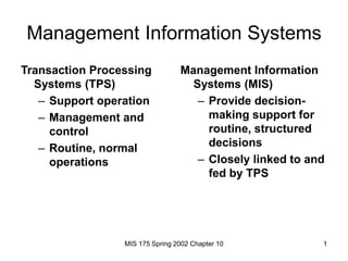 MIS 175 Spring 2002 Chapter 10 1
Management Information Systems
Transaction Processing
Systems (TPS)
– Support operation
– Management and
control
– Routine, normal
operations
Management Information
Systems (MIS)
– Provide decision-
making support for
routine, structured
decisions
– Closely linked to and
fed by TPS
 