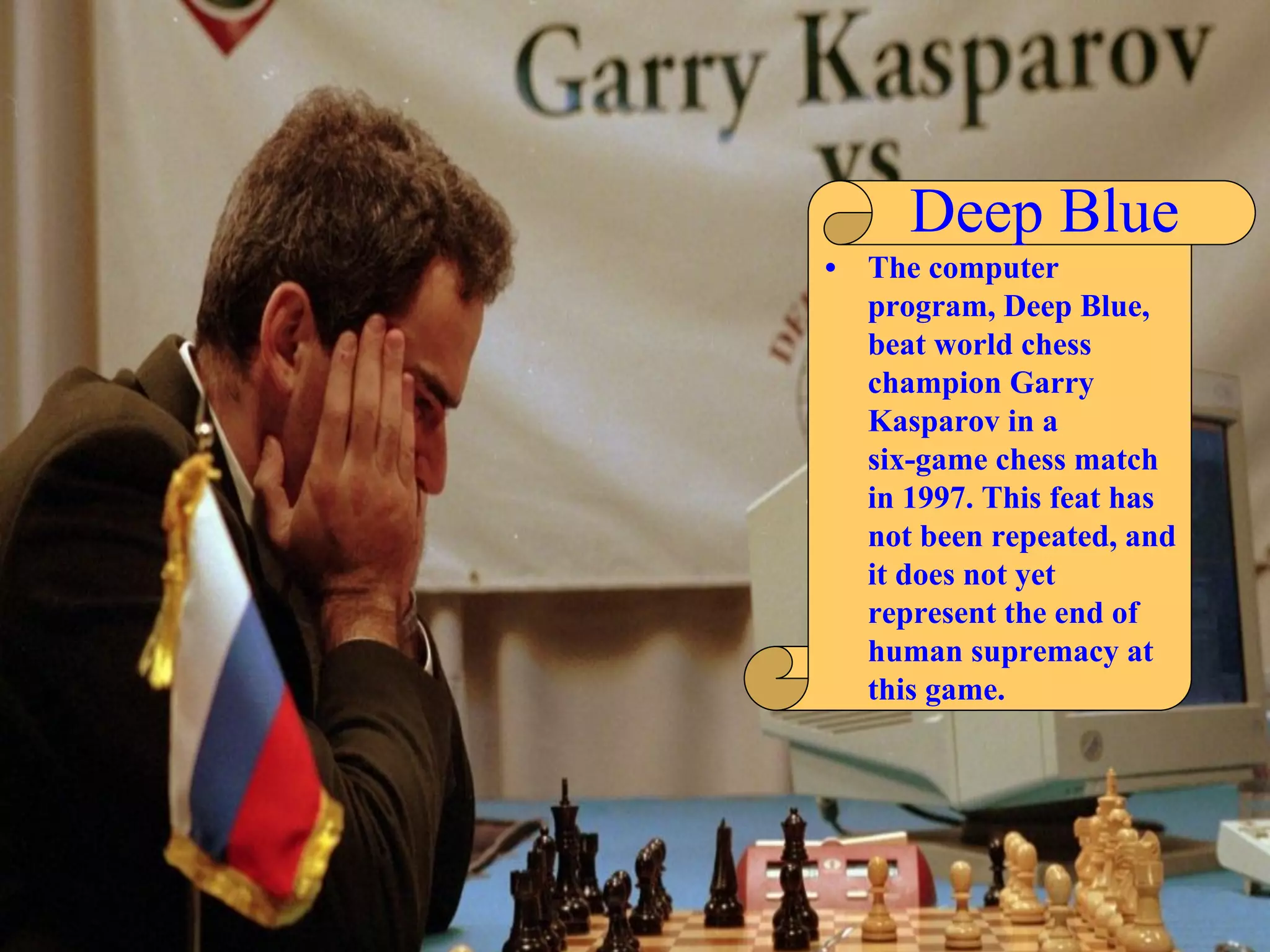 Deep Blue
• The computer
program, Deep Blue,
beat world chess
champion Garry
Kasparov in a
six-game chess match
in 1997. This feat has
not been repeated, and
it does not yet
represent the end of
human supremacy at
this game.
 