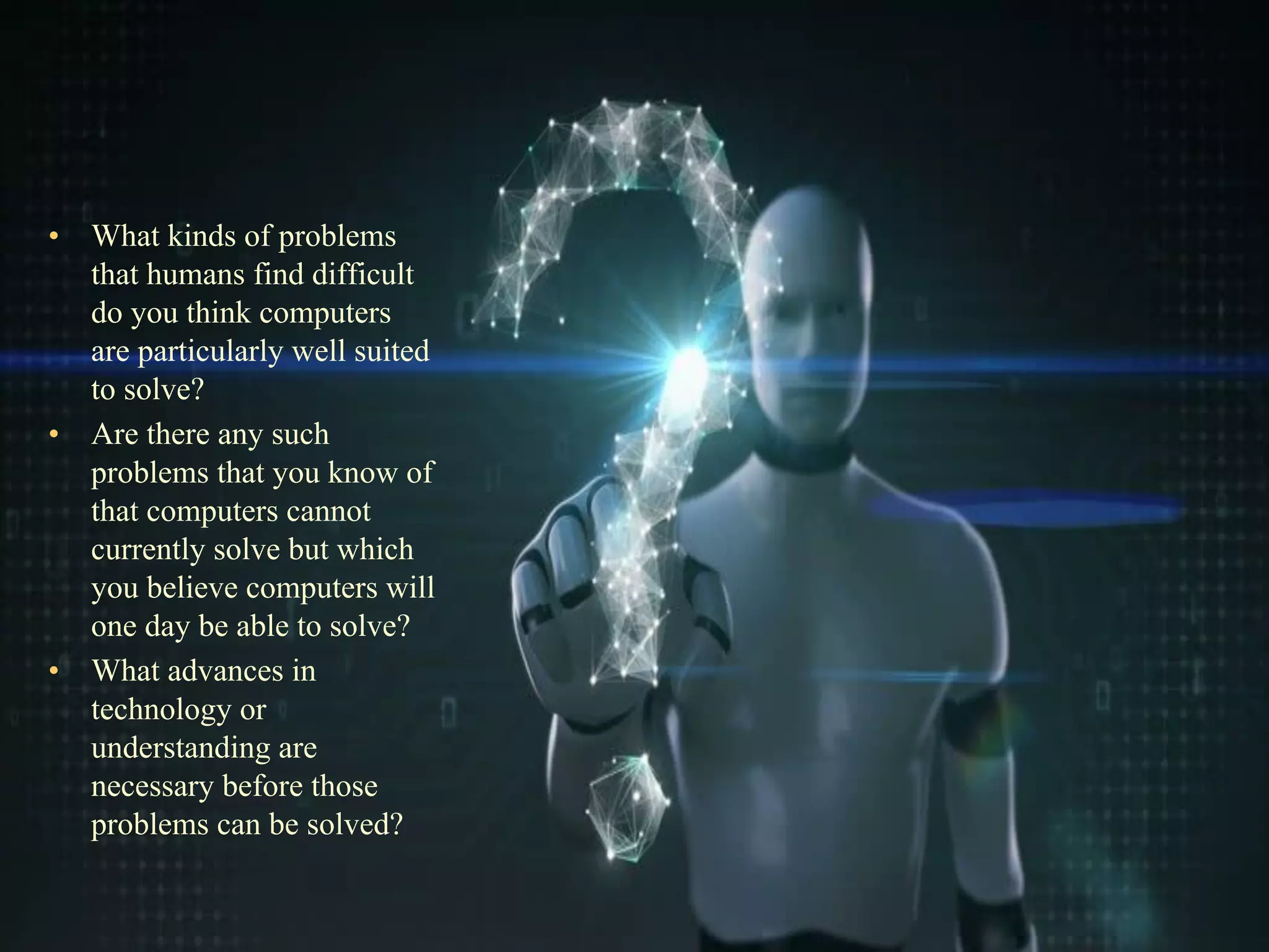 •
• What kinds of problems
that humans find difficult
do you think computers
are particularly well suited
to solve?
• Are there any such
problems that you know of
that computers cannot
currently solve but which
you believe computers will
one day be able to solve?
• What advances in
technology or
understanding are
necessary before those
problems can be solved?
 