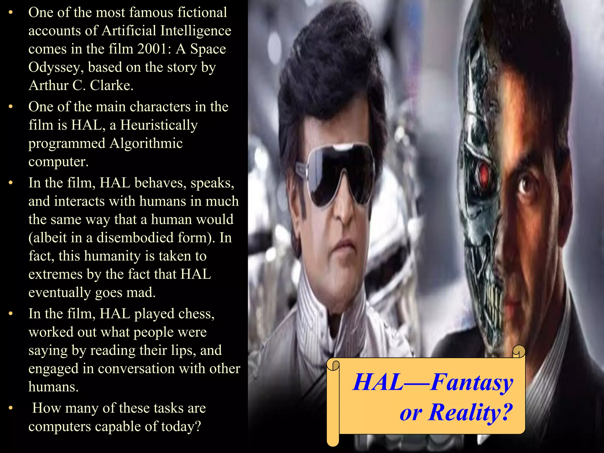 • One of the most famous fictional
accounts of Artificial Intelligence
comes in the film 2001: A Space
Odyssey, based on the story by
Arthur C. Clarke.
• One of the main characters in the
film is HAL, a Heuristically
programmed Algorithmic
computer.
• In the film, HAL behaves, speaks,
and interacts with humans in much
the same way that a human would
(albeit in a disembodied form). In
fact, this humanity is taken to
extremes by the fact that HAL
eventually goes mad.
• In the film, HAL played chess,
worked out what people were
saying by reading their lips, and
engaged in conversation with other
humans.
• How many of these tasks are
computers capable of today?
HAL—Fantasy
or Reality?
 