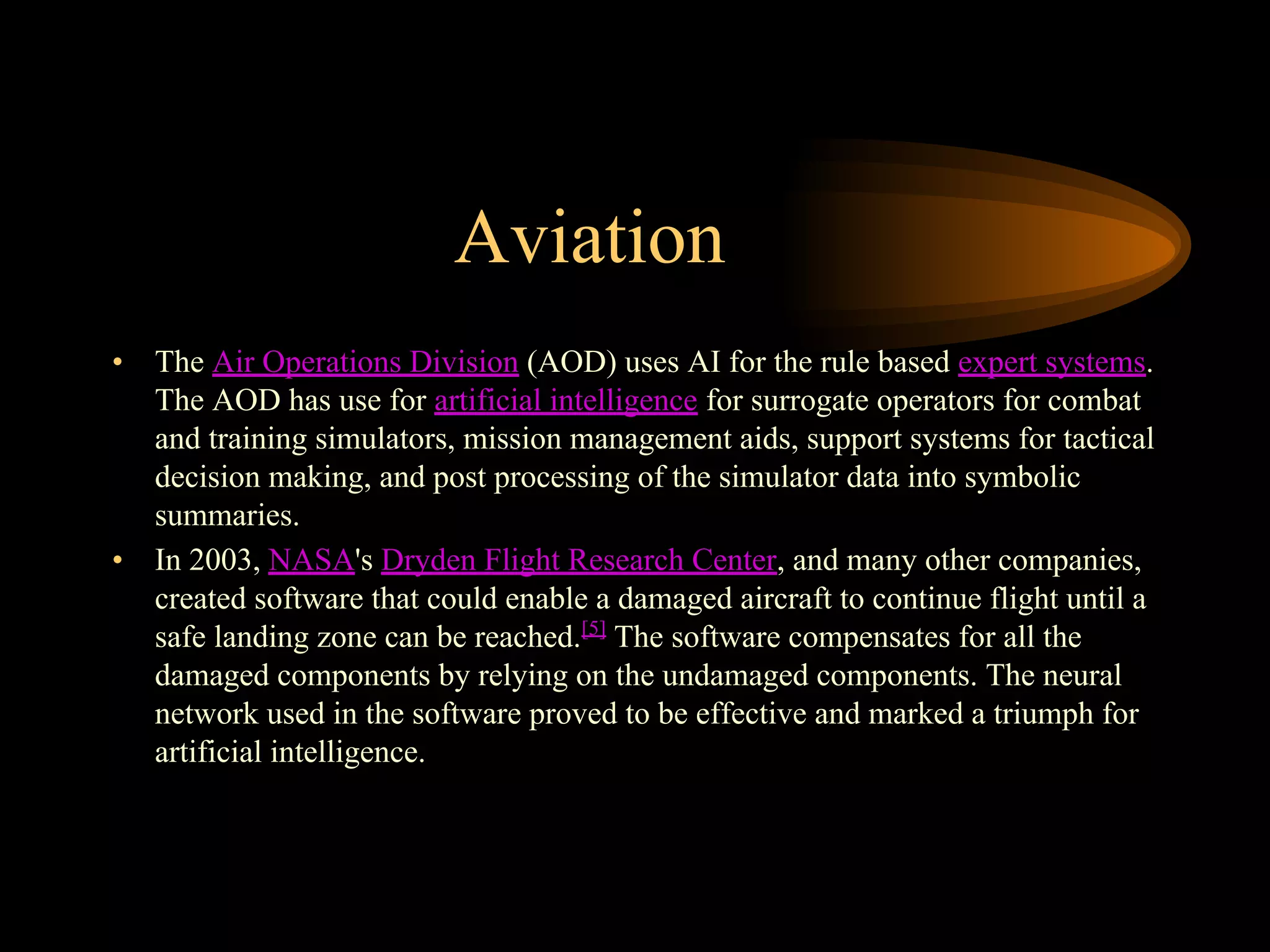Aviation
• The Air Operations Division (AOD) uses AI for the rule based expert systems.
The AOD has use for artificial intelligence for surrogate operators for combat
and training simulators, mission management aids, support systems for tactical
decision making, and post processing of the simulator data into symbolic
summaries.
• In 2003, NASA's Dryden Flight Research Center, and many other companies,
created software that could enable a damaged aircraft to continue flight until a
safe landing zone can be reached.[5]
The software compensates for all the
damaged components by relying on the undamaged components. The neural
network used in the software proved to be effective and marked a triumph for
artificial intelligence.
 