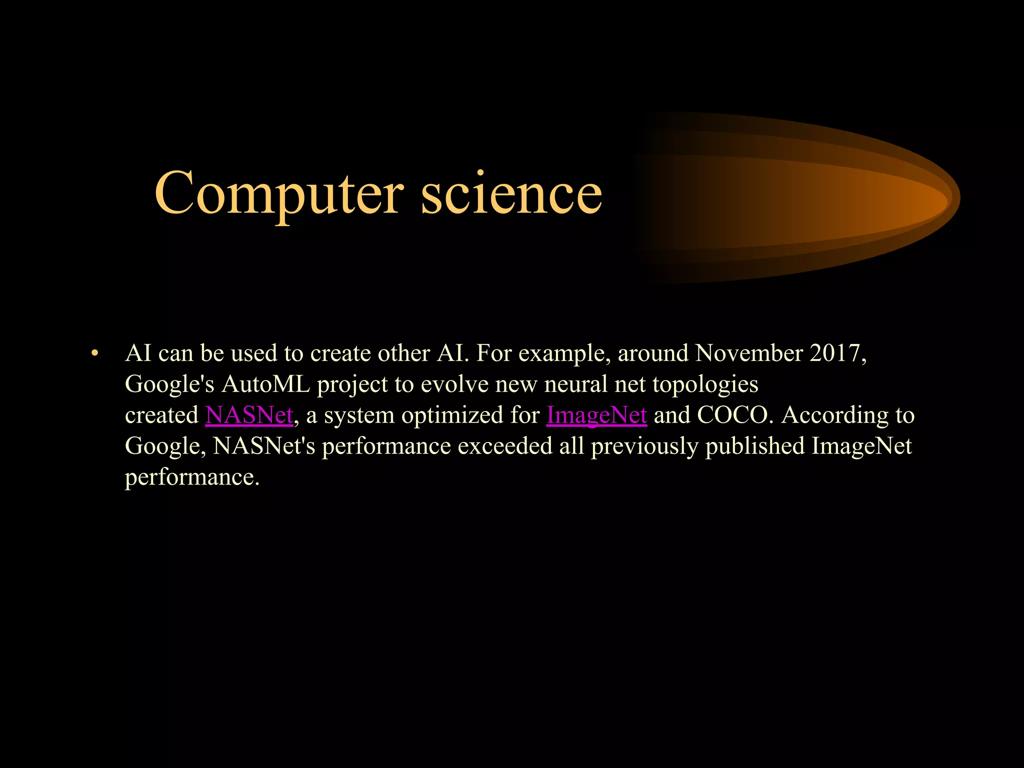 Computer science
• AI can be used to create other AI. For example, around November 2017,
Google's AutoML project to evolve new neural net topologies
created NASNet, a system optimized for ImageNet and COCO. According to
Google, NASNet's performance exceeded all previously published ImageNet
performance.
 