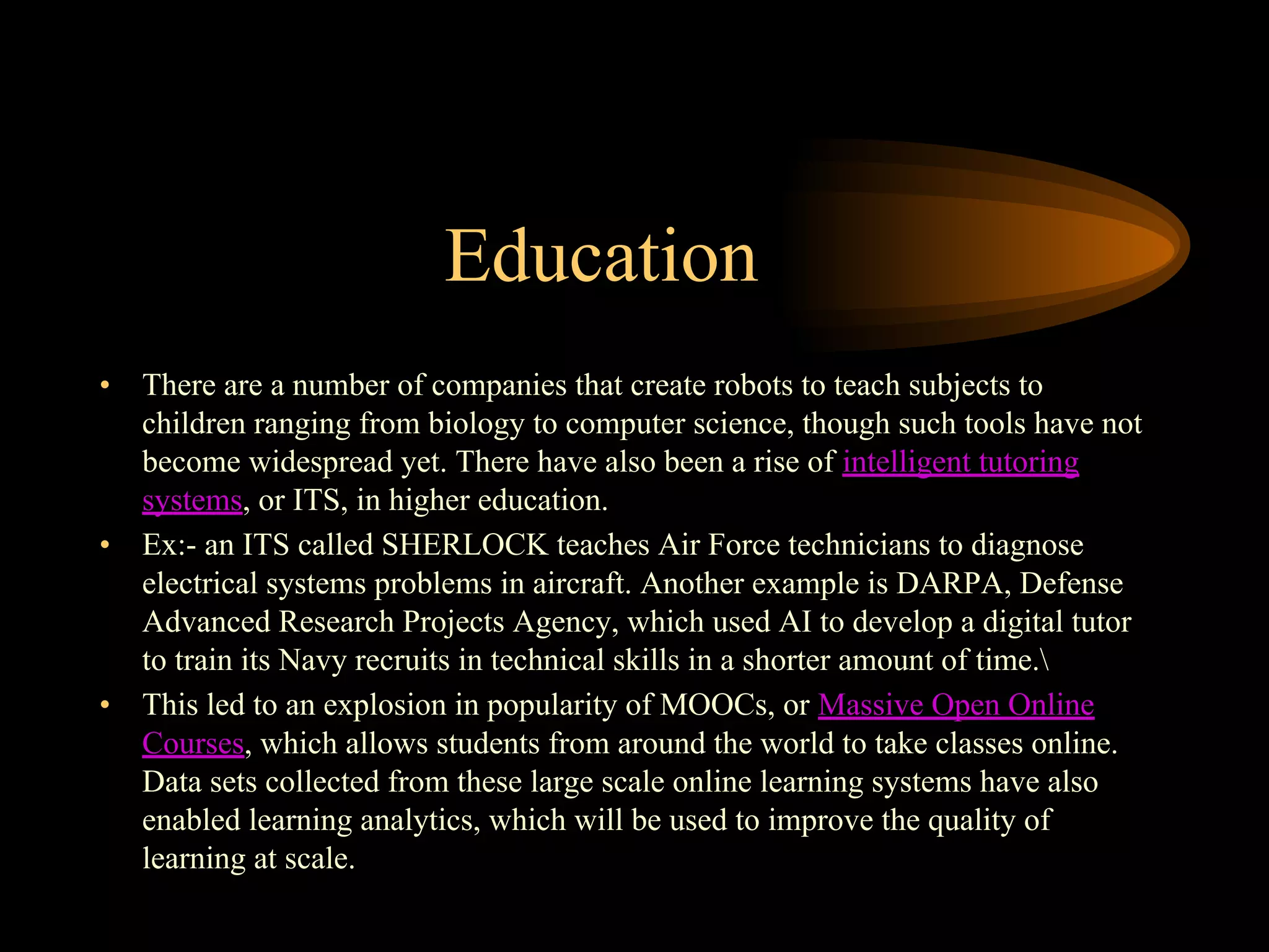 Education
• There are a number of companies that create robots to teach subjects to
children ranging from biology to computer science, though such tools have not
become widespread yet. There have also been a rise of intelligent tutoring
systems, or ITS, in higher education.
• Ex:- an ITS called SHERLOCK teaches Air Force technicians to diagnose
electrical systems problems in aircraft. Another example is DARPA, Defense
Advanced Research Projects Agency, which used AI to develop a digital tutor
to train its Navy recruits in technical skills in a shorter amount of time.
• This led to an explosion in popularity of MOOCs, or Massive Open Online
Courses, which allows students from around the world to take classes online.
Data sets collected from these large scale online learning systems have also
enabled learning analytics, which will be used to improve the quality of
learning at scale.
 