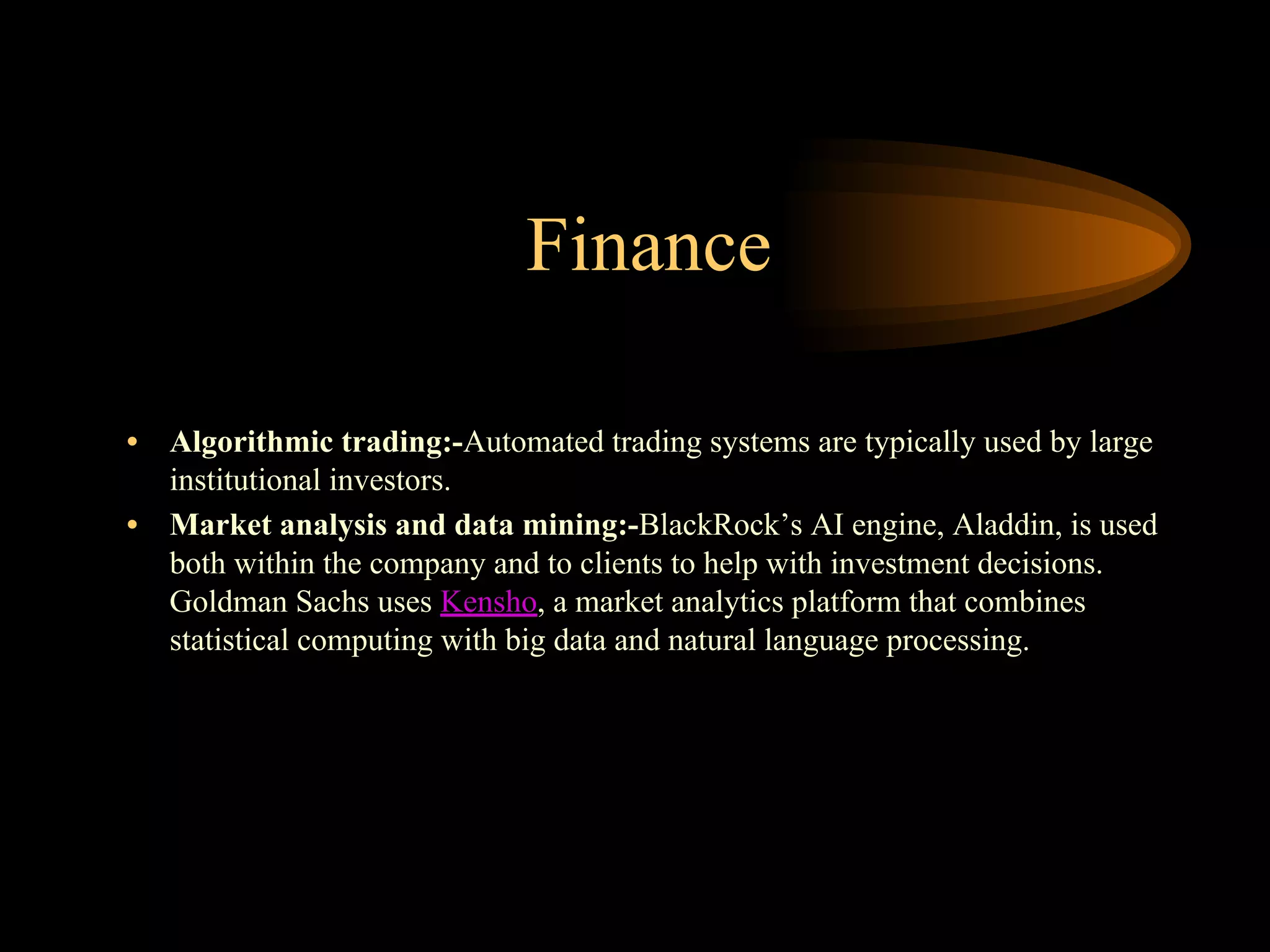 Finance
• Algorithmic trading:-Automated trading systems are typically used by large
institutional investors.
• Market analysis and data mining:-BlackRock’s AI engine, Aladdin, is used
both within the company and to clients to help with investment decisions.
Goldman Sachs uses Kensho, a market analytics platform that combines
statistical computing with big data and natural language processing.
 