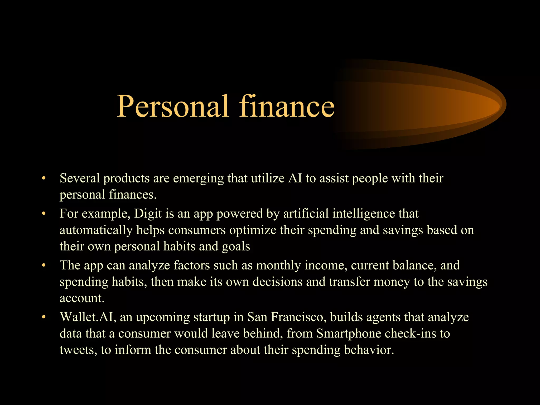 Personal finance
• Several products are emerging that utilize AI to assist people with their
personal finances.
• For example, Digit is an app powered by artificial intelligence that
automatically helps consumers optimize their spending and savings based on
their own personal habits and goals
• The app can analyze factors such as monthly income, current balance, and
spending habits, then make its own decisions and transfer money to the savings
account.
• Wallet.AI, an upcoming startup in San Francisco, builds agents that analyze
data that a consumer would leave behind, from Smartphone check-ins to
tweets, to inform the consumer about their spending behavior.
 