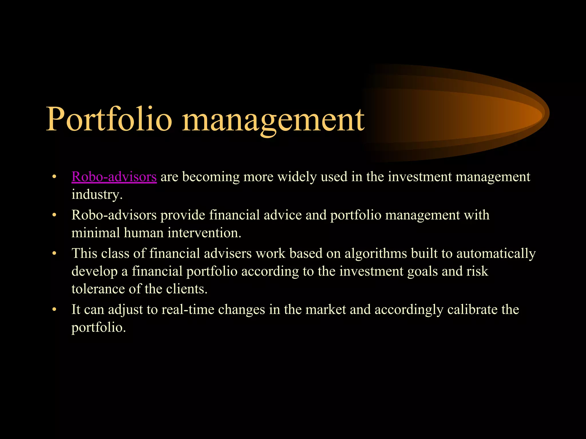 Portfolio management
• Robo-advisors are becoming more widely used in the investment management
industry.
• Robo-advisors provide financial advice and portfolio management with
minimal human intervention.
• This class of financial advisers work based on algorithms built to automatically
develop a financial portfolio according to the investment goals and risk
tolerance of the clients.
• It can adjust to real-time changes in the market and accordingly calibrate the
portfolio.
 