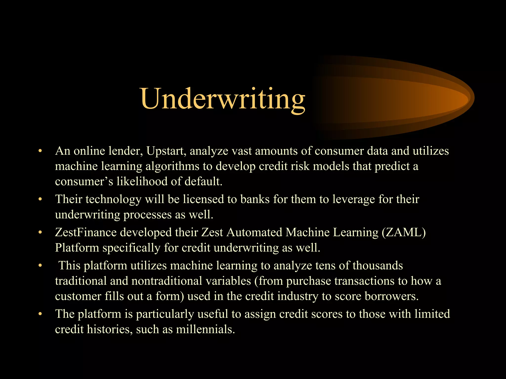 Underwriting
• An online lender, Upstart, analyze vast amounts of consumer data and utilizes
machine learning algorithms to develop credit risk models that predict a
consumer’s likelihood of default.
• Their technology will be licensed to banks for them to leverage for their
underwriting processes as well.
• ZestFinance developed their Zest Automated Machine Learning (ZAML)
Platform specifically for credit underwriting as well.
• This platform utilizes machine learning to analyze tens of thousands
traditional and nontraditional variables (from purchase transactions to how a
customer fills out a form) used in the credit industry to score borrowers.
• The platform is particularly useful to assign credit scores to those with limited
credit histories, such as millennials.
 