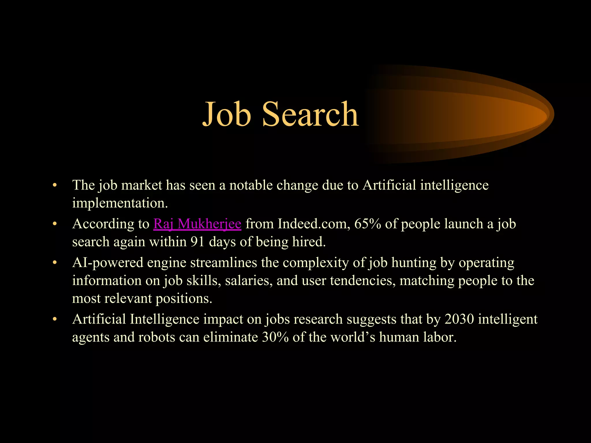 Job Search
• The job market has seen a notable change due to Artificial intelligence
implementation.
• According to Raj Mukherjee from Indeed.com, 65% of people launch a job
search again within 91 days of being hired.
• AI-powered engine streamlines the complexity of job hunting by operating
information on job skills, salaries, and user tendencies, matching people to the
most relevant positions.
• Artificial Intelligence impact on jobs research suggests that by 2030 intelligent
agents and robots can eliminate 30% of the world’s human labor.
 