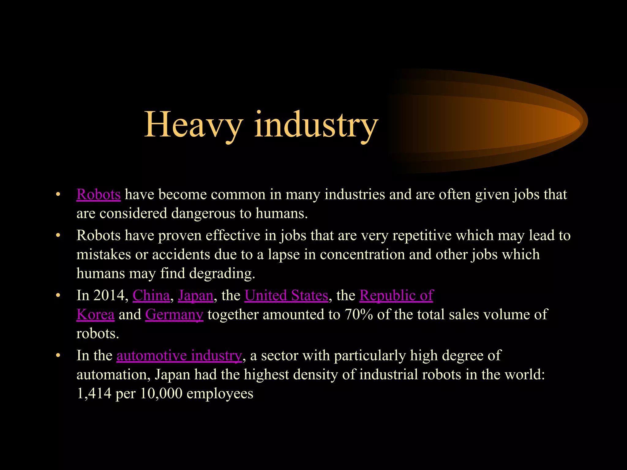 Heavy industry
• Robots have become common in many industries and are often given jobs that
are considered dangerous to humans.
• Robots have proven effective in jobs that are very repetitive which may lead to
mistakes or accidents due to a lapse in concentration and other jobs which
humans may find degrading.
• In 2014, China, Japan, the United States, the Republic of
Korea and Germany together amounted to 70% of the total sales volume of
robots.
• In the automotive industry, a sector with particularly high degree of
automation, Japan had the highest density of industrial robots in the world:
1,414 per 10,000 employees
 