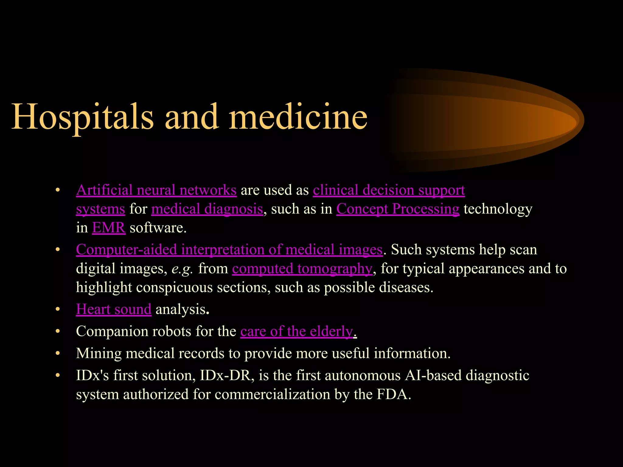 Hospitals and medicine
• Artificial neural networks are used as clinical decision support
systems for medical diagnosis, such as in Concept Processing technology
in EMR software.
• Computer-aided interpretation of medical images. Such systems help scan
digital images, e.g. from computed tomography, for typical appearances and to
highlight conspicuous sections, such as possible diseases.
• Heart sound analysis.
• Companion robots for the care of the elderly.
• Mining medical records to provide more useful information.
• IDx's first solution, IDx-DR, is the first autonomous AI-based diagnostic
system authorized for commercialization by the FDA.
 