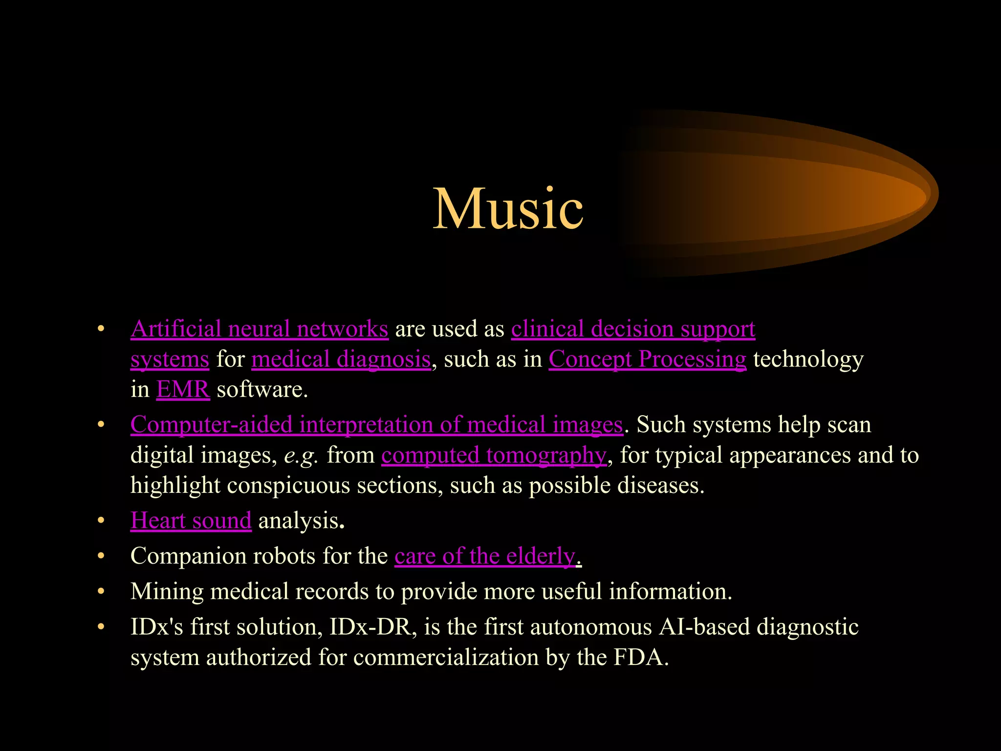 Music
• Artificial neural networks are used as clinical decision support
systems for medical diagnosis, such as in Concept Processing technology
in EMR software.
• Computer-aided interpretation of medical images. Such systems help scan
digital images, e.g. from computed tomography, for typical appearances and to
highlight conspicuous sections, such as possible diseases.
• Heart sound analysis.
• Companion robots for the care of the elderly.
• Mining medical records to provide more useful information.
• IDx's first solution, IDx-DR, is the first autonomous AI-based diagnostic
system authorized for commercialization by the FDA.
 
