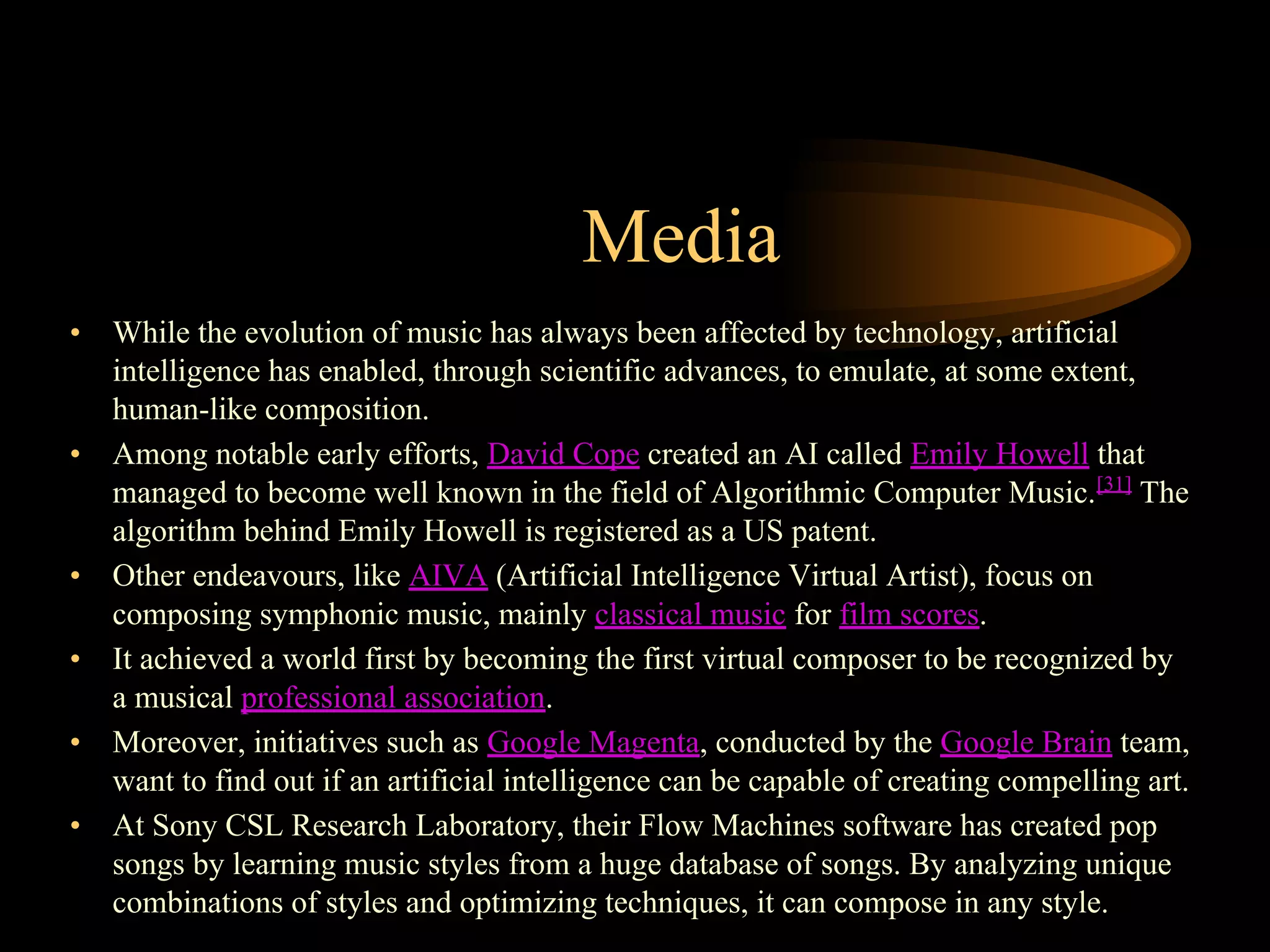 Media
• While the evolution of music has always been affected by technology, artificial
intelligence has enabled, through scientific advances, to emulate, at some extent,
human-like composition.
• Among notable early efforts, David Cope created an AI called Emily Howell that
managed to become well known in the field of Algorithmic Computer Music.[31]
The
algorithm behind Emily Howell is registered as a US patent.
• Other endeavours, like AIVA (Artificial Intelligence Virtual Artist), focus on
composing symphonic music, mainly classical music for film scores.
• It achieved a world first by becoming the first virtual composer to be recognized by
a musical professional association.
• Moreover, initiatives such as Google Magenta, conducted by the Google Brain team,
want to find out if an artificial intelligence can be capable of creating compelling art.
• At Sony CSL Research Laboratory, their Flow Machines software has created pop
songs by learning music styles from a huge database of songs. By analyzing unique
combinations of styles and optimizing techniques, it can compose in any style.
 
