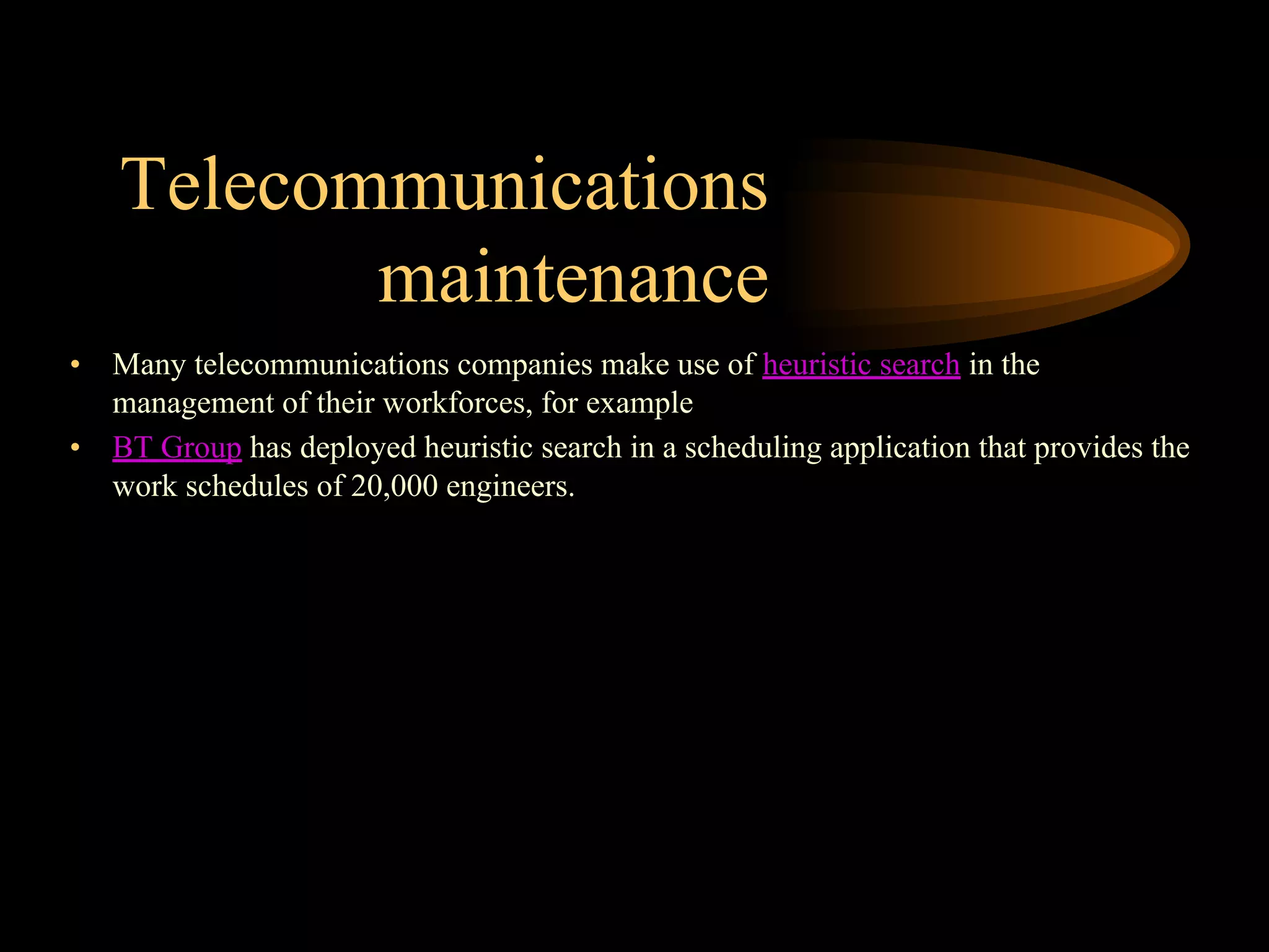 Telecommunications
maintenance
• Many telecommunications companies make use of heuristic search in the
management of their workforces, for example
• BT Group has deployed heuristic search in a scheduling application that provides the
work schedules of 20,000 engineers.
 