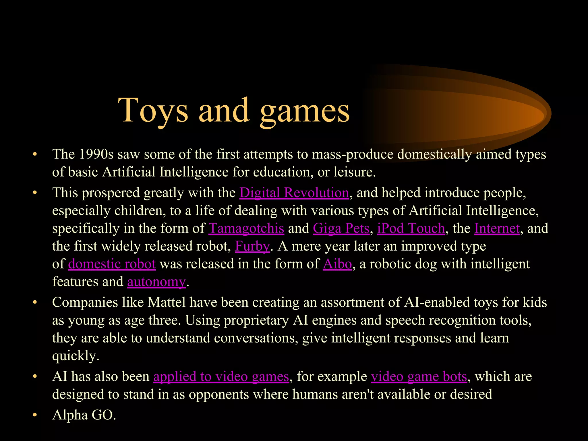 Toys and games
• The 1990s saw some of the first attempts to mass-produce domestically aimed types
of basic Artificial Intelligence for education, or leisure.
• This prospered greatly with the Digital Revolution, and helped introduce people,
especially children, to a life of dealing with various types of Artificial Intelligence,
specifically in the form of Tamagotchis and Giga Pets, iPod Touch, the Internet, and
the first widely released robot, Furby. A mere year later an improved type
of domestic robot was released in the form of Aibo, a robotic dog with intelligent
features and autonomy.
• Companies like Mattel have been creating an assortment of AI-enabled toys for kids
as young as age three. Using proprietary AI engines and speech recognition tools,
they are able to understand conversations, give intelligent responses and learn
quickly.
• AI has also been applied to video games, for example video game bots, which are
designed to stand in as opponents where humans aren't available or desired
• Alpha GO.
 