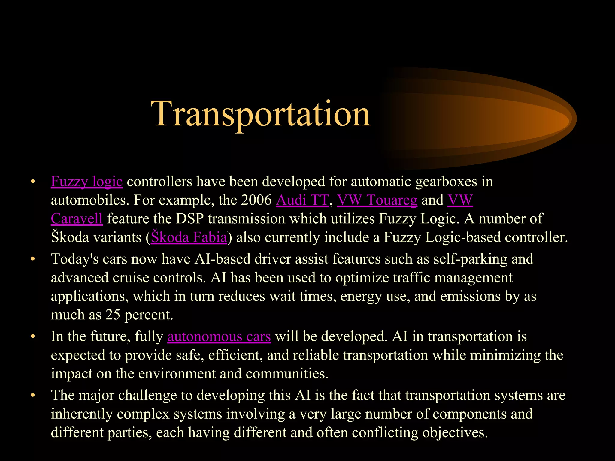 Transportation
• Fuzzy logic controllers have been developed for automatic gearboxes in
automobiles. For example, the 2006 Audi TT, VW Touareg and VW
Caravell feature the DSP transmission which utilizes Fuzzy Logic. A number of
Škoda variants (Škoda Fabia) also currently include a Fuzzy Logic-based controller.
• Today's cars now have AI-based driver assist features such as self-parking and
advanced cruise controls. AI has been used to optimize traffic management
applications, which in turn reduces wait times, energy use, and emissions by as
much as 25 percent.
• In the future, fully autonomous cars will be developed. AI in transportation is
expected to provide safe, efficient, and reliable transportation while minimizing the
impact on the environment and communities.
• The major challenge to developing this AI is the fact that transportation systems are
inherently complex systems involving a very large number of components and
different parties, each having different and often conflicting objectives.
 