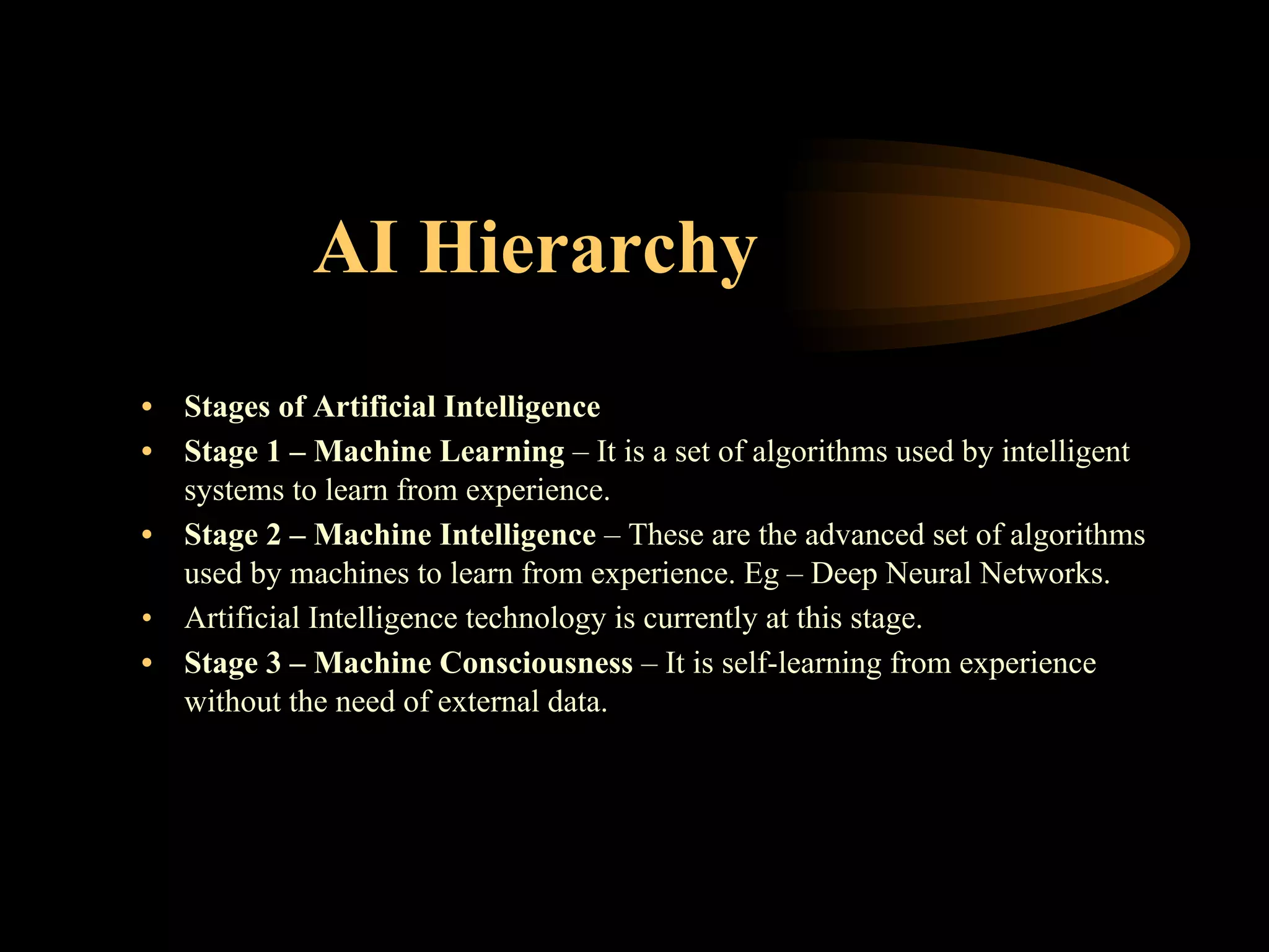 AI Hierarchy
• Stages of Artificial Intelligence
• Stage 1 – Machine Learning – It is a set of algorithms used by intelligent
systems to learn from experience.
• Stage 2 – Machine Intelligence – These are the advanced set of algorithms
used by machines to learn from experience. Eg – Deep Neural Networks.
• Artificial Intelligence technology is currently at this stage.
• Stage 3 – Machine Consciousness – It is self-learning from experience
without the need of external data.
 