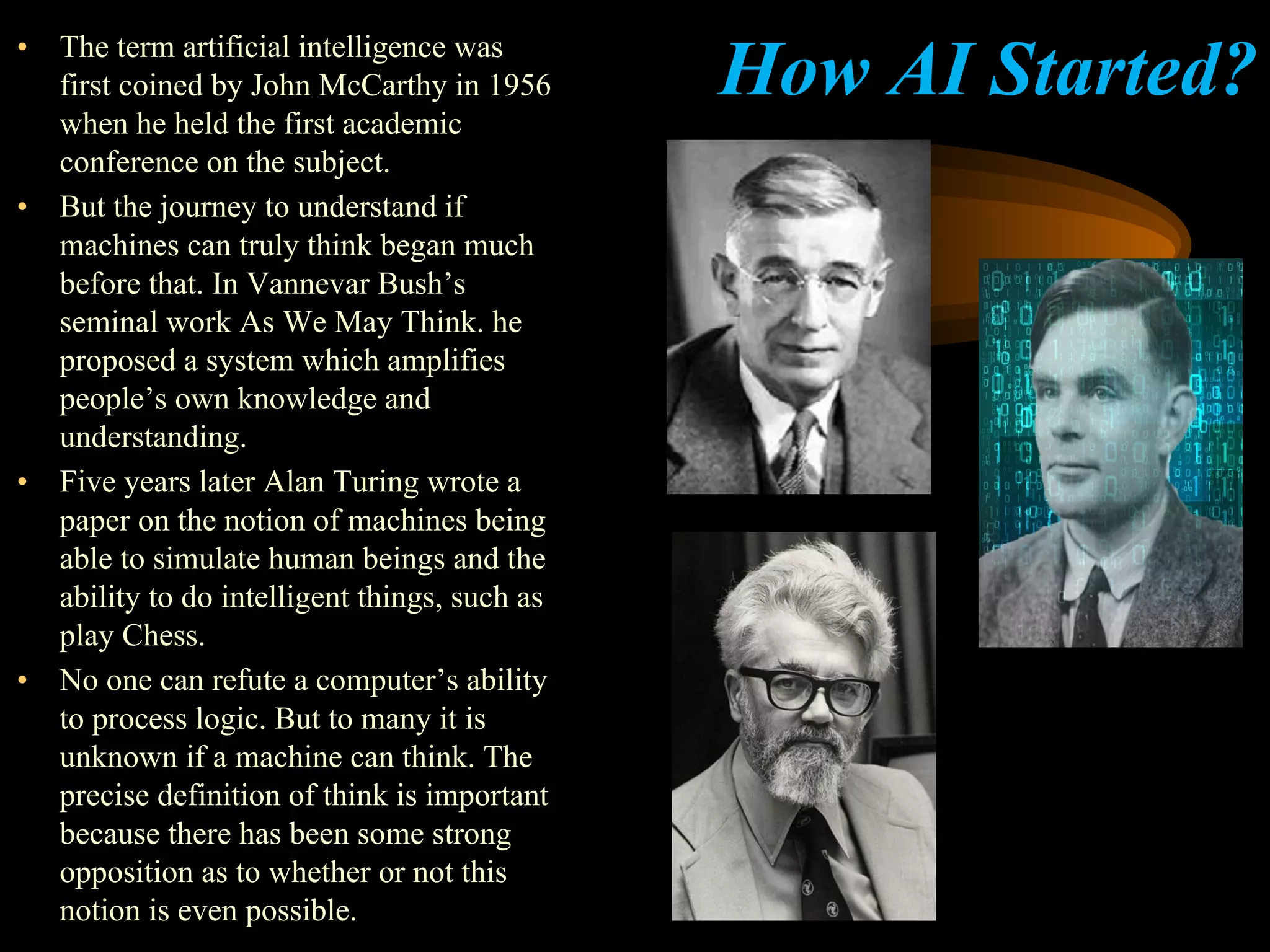 How AI Started?• The term artificial intelligence was
first coined by John McCarthy in 1956
when he held the first academic
conference on the subject.
• But the journey to understand if
machines can truly think began much
before that. In Vannevar Bush’s
seminal work As We May Think. he
proposed a system which amplifies
people’s own knowledge and
understanding.
• Five years later Alan Turing wrote a
paper on the notion of machines being
able to simulate human beings and the
ability to do intelligent things, such as
play Chess.
• No one can refute a computer’s ability
to process logic. But to many it is
unknown if a machine can think. The
precise definition of think is important
because there has been some strong
opposition as to whether or not this
notion is even possible.
 