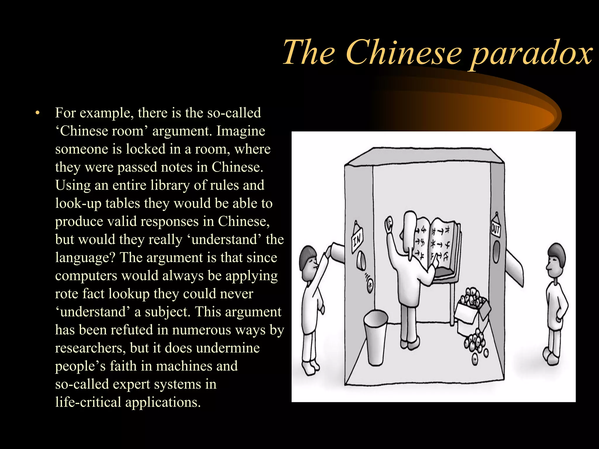 The Chinese paradox
• For example, there is the so-called
‘Chinese room’ argument. Imagine
someone is locked in a room, where
they were passed notes in Chinese.
Using an entire library of rules and
look-up tables they would be able to
produce valid responses in Chinese,
but would they really ‘understand’ the
language? The argument is that since
computers would always be applying
rote fact lookup they could never
‘understand’ a subject. This argument
has been refuted in numerous ways by
researchers, but it does undermine
people’s faith in machines and
so-called expert systems in
life-critical applications.
 