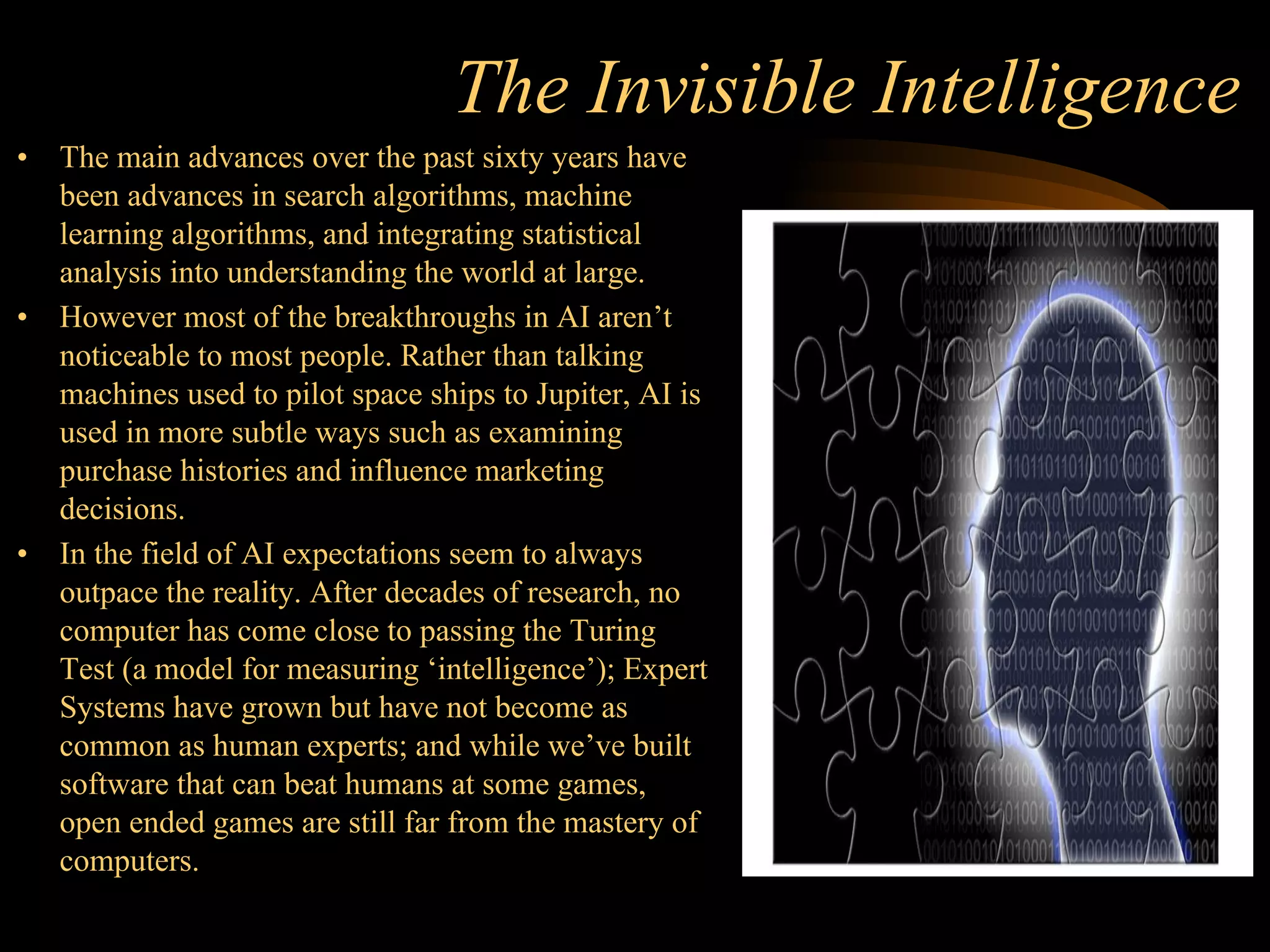 The Invisible Intelligence
• The main advances over the past sixty years have
been advances in search algorithms, machine
learning algorithms, and integrating statistical
analysis into understanding the world at large.
• However most of the breakthroughs in AI aren’t
noticeable to most people. Rather than talking
machines used to pilot space ships to Jupiter, AI is
used in more subtle ways such as examining
purchase histories and influence marketing
decisions.
• In the field of AI expectations seem to always
outpace the reality. After decades of research, no
computer has come close to passing the Turing
Test (a model for measuring ‘intelligence’); Expert
Systems have grown but have not become as
common as human experts; and while we’ve built
software that can beat humans at some games,
open ended games are still far from the mastery of
computers.
 
