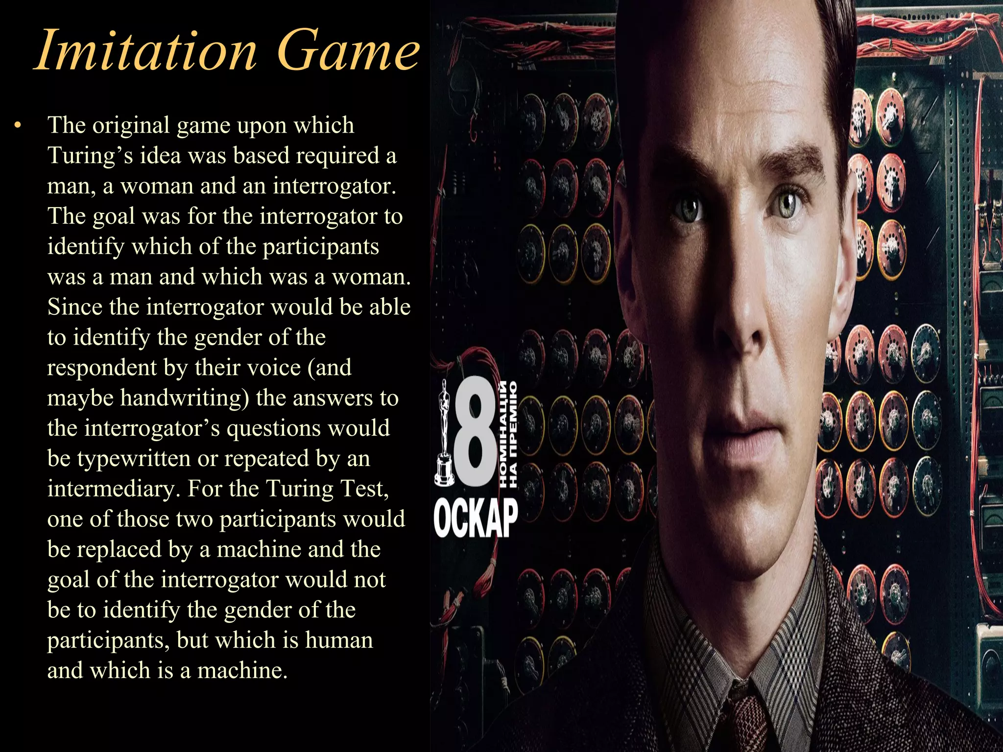 Imitation Game
• The original game upon which
Turing’s idea was based required a
man, a woman and an interrogator.
The goal was for the interrogator to
identify which of the participants
was a man and which was a woman.
Since the interrogator would be able
to identify the gender of the
respondent by their voice (and
maybe handwriting) the answers to
the interrogator’s questions would
be typewritten or repeated by an
intermediary. For the Turing Test,
one of those two participants would
be replaced by a machine and the
goal of the interrogator would not
be to identify the gender of the
participants, but which is human
and which is a machine.
 