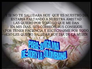 Y SI NO TE SALUDARA HOY QUE ES NUESTRO DIA ESTARIA FALTANDO A NUESTRA AMISTAD LAS QUIERO POR TODO LO QUE ME DAN EN MIS DIAS, SUS CORREOS, SUS CONSEJOS POR TENER PACIENCIA Y ESCUCHARME POR TODO ESO LES QUIERO SALUDAR HOY DIA DE LA MUJER PARA: AMIGA MIA DE: ADRY LA COLOMBIANA