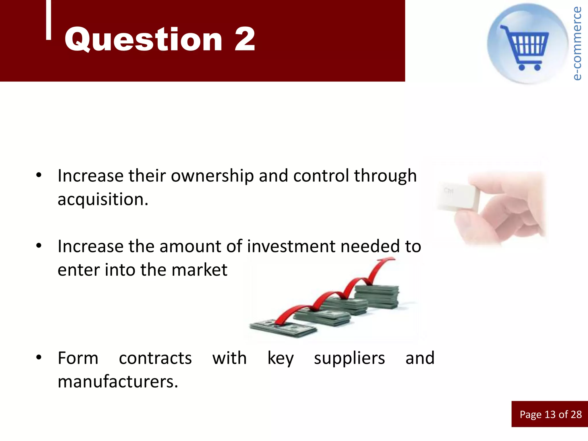 e-commerce
   Question 2



• Increase their ownership and control through
  acquisition.

• Increase the amount of investment needed to
  enter into the market



• Form contracts     with   key   suppliers   and
  manufacturers.
                                                    Page 13 of 28
 