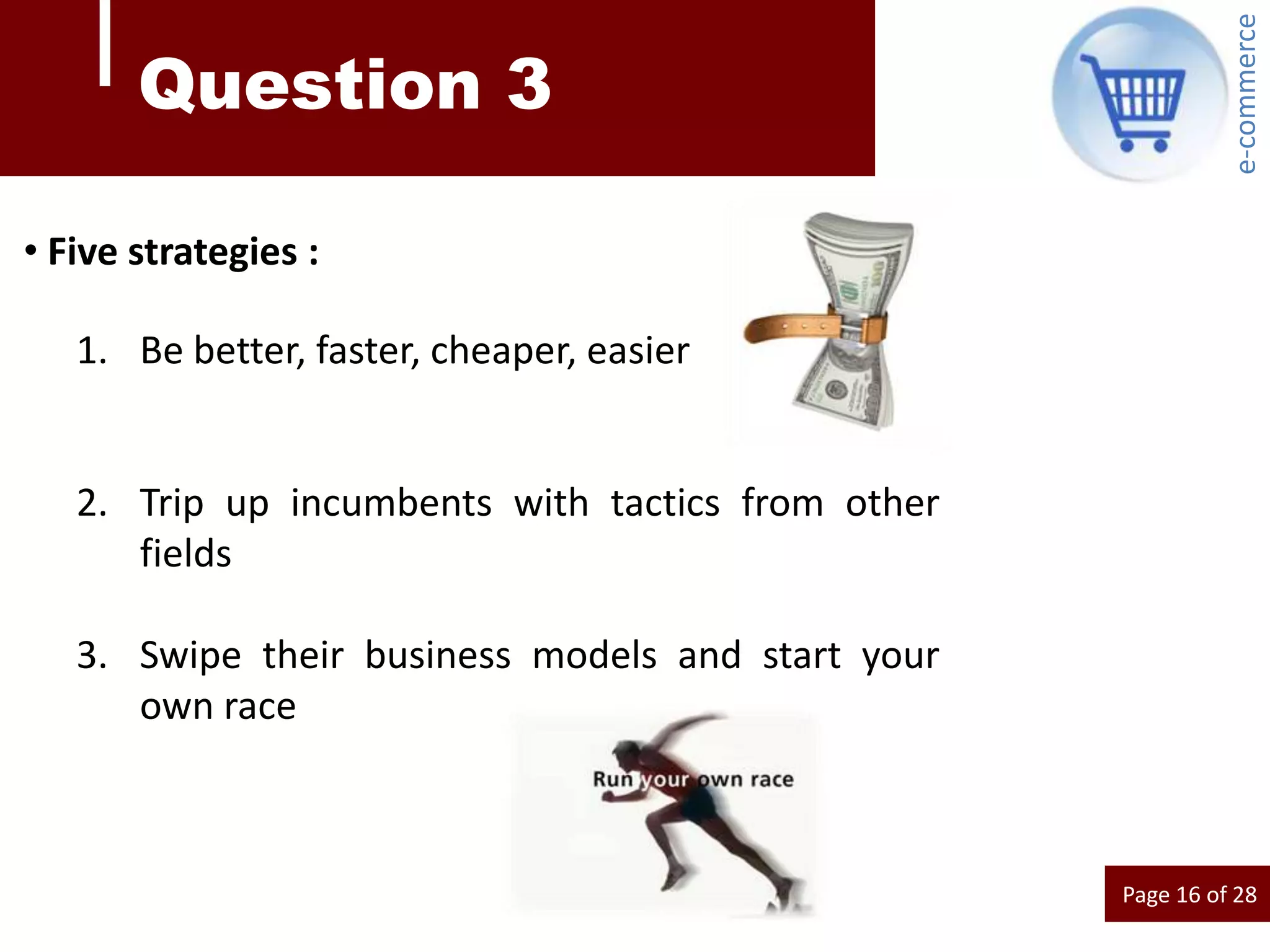 e-commerce
       Question 3

• Five strategies :

   1. Be better, faster, cheaper, easier


   2. Trip up incumbents with tactics from other
      fields

   3. Swipe their business models and start your
      own race



                                                   Page 16 of 28
 