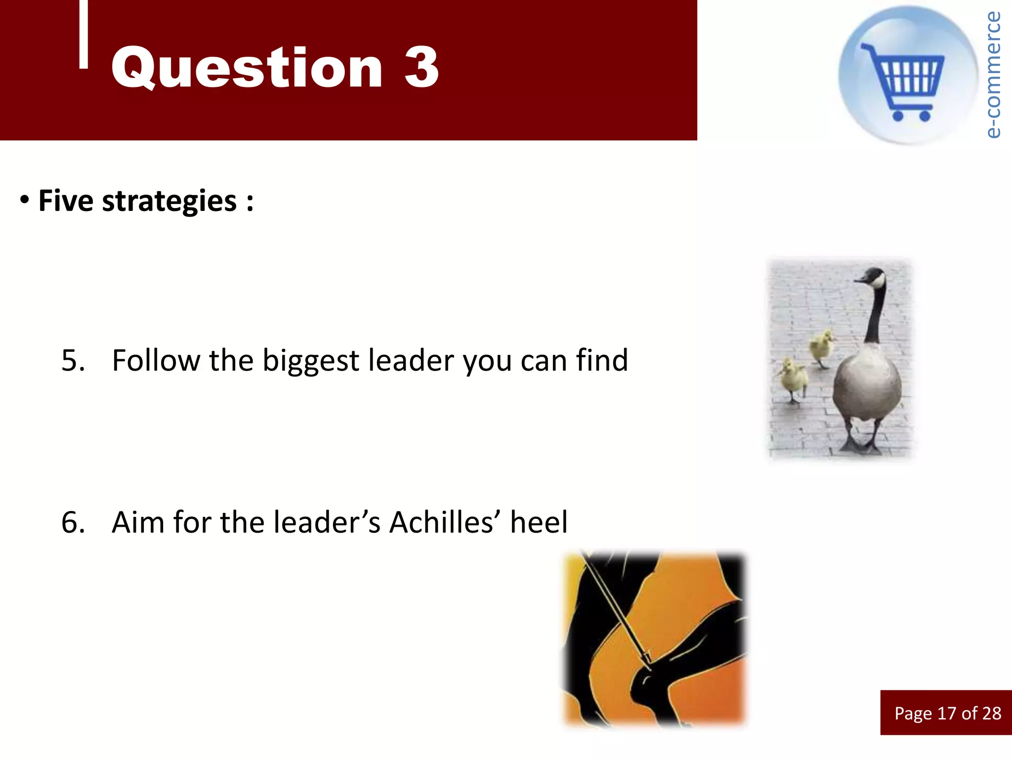 e-commerce
       Question 3

• Five strategies :



   5. Follow the biggest leader you can find



   6. Aim for the leader’s Achilles’ heel




                                               Page 17 of 28
 