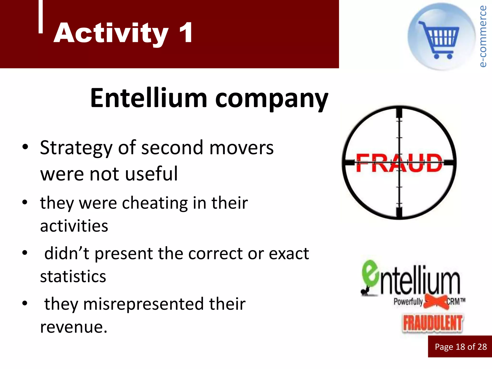 e-commerce
    Activity 1

        Entellium company
• Strategy of second movers
  were not useful
• they were cheating in their
  activities
• didn’t present the correct or exact
  statistics
• they misrepresented their
  revenue.
                                        Page 18 of 28
 