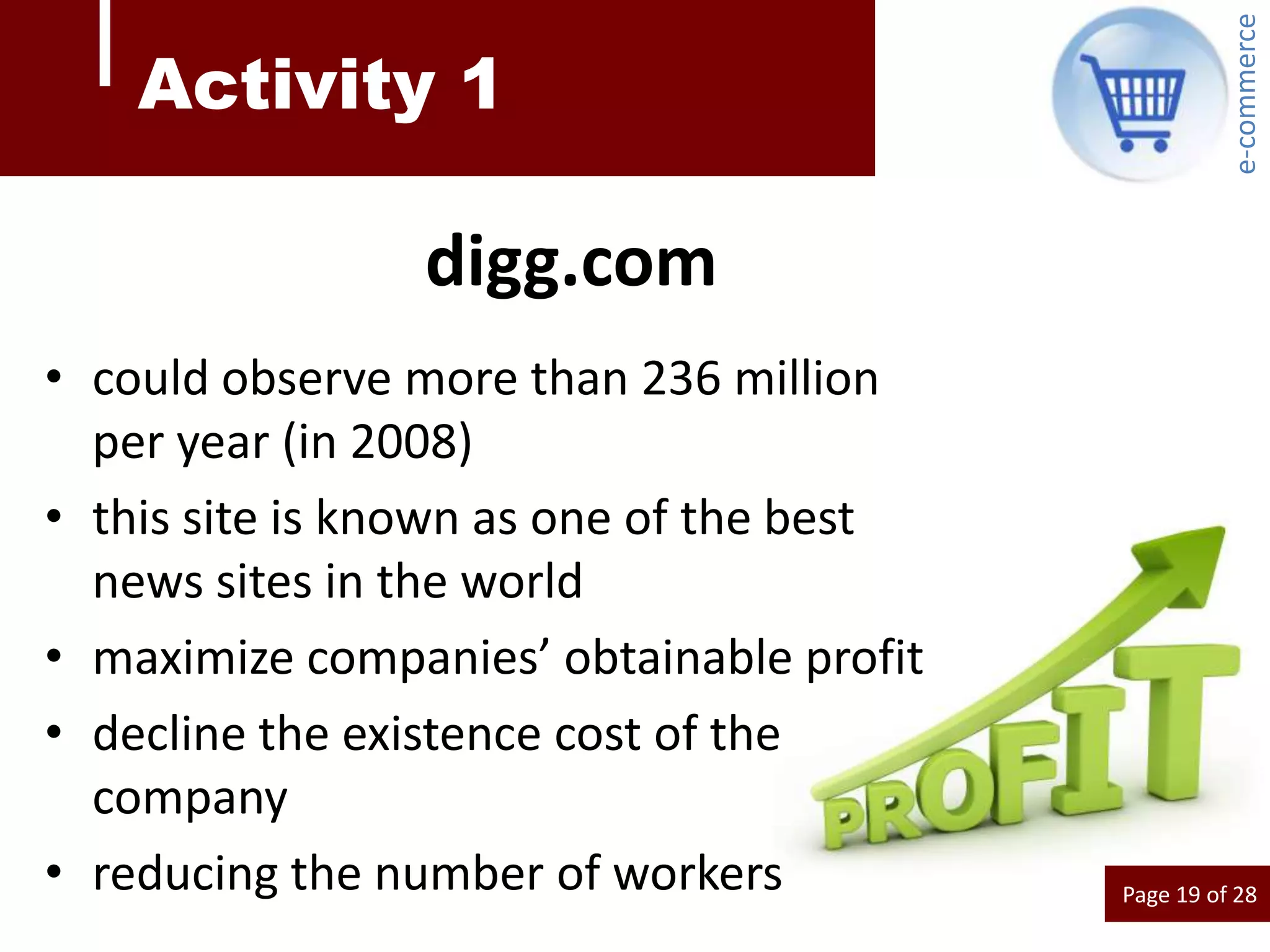 e-commerce
    Activity 1

                digg.com
• could observe more than 236 million
  per year (in 2008)
• this site is known as one of the best
  news sites in the world
• maximize companies’ obtainable profit
• decline the existence cost of the
  company
• reducing the number of workers          Page 19 of 28
 