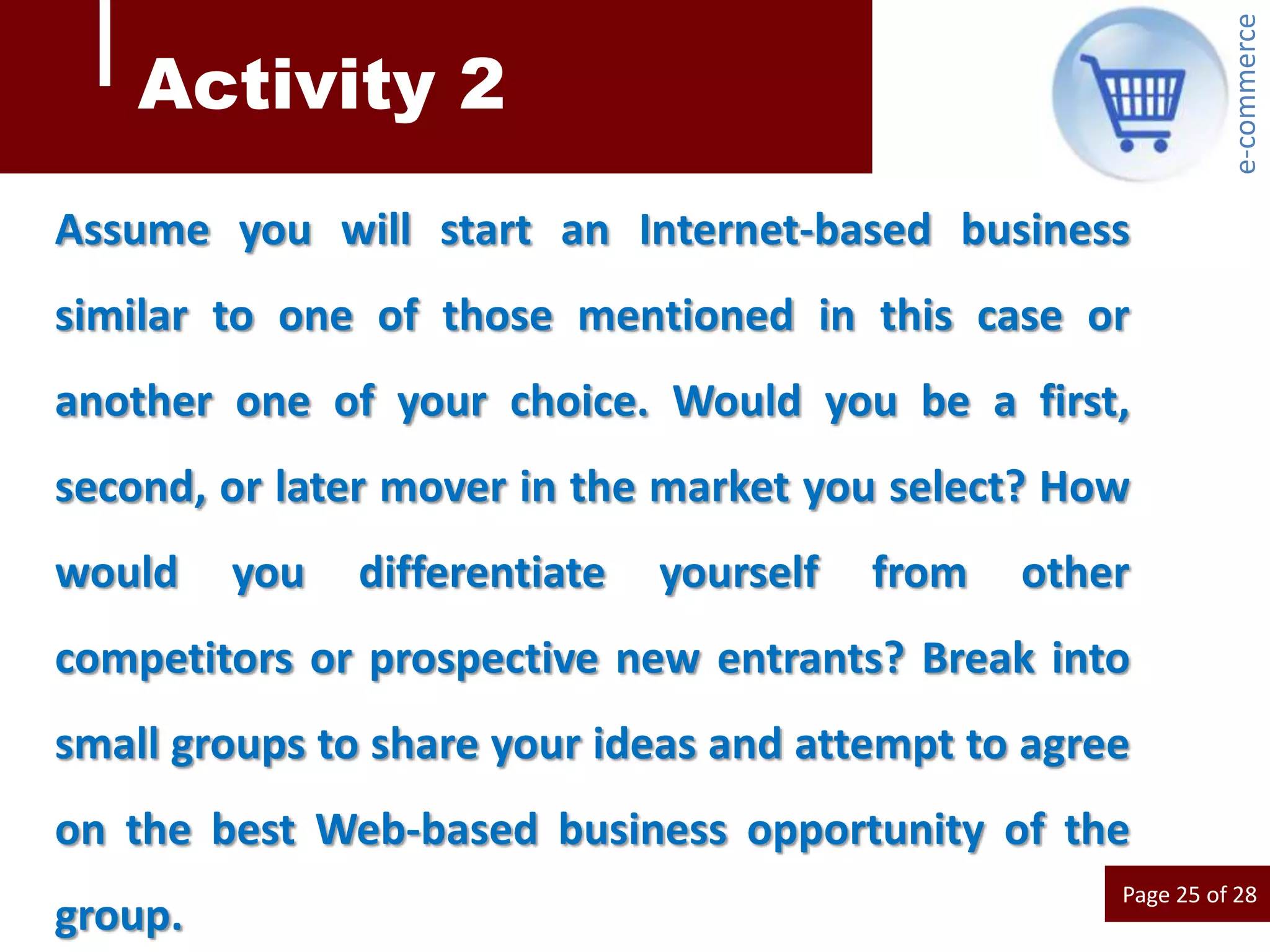 e-commerce
    Activity 2
Assume you will start an Internet-based business
similar to one of those mentioned in this case or
another one of your choice. Would you be a first,
second, or later mover in the market you select? How
would    you   differentiate   yourself   from   other
competitors or prospective new entrants? Break into
small groups to share your ideas and attempt to agree
on the best Web-based business opportunity of the
                                                     Page 25 of 28
group.
 