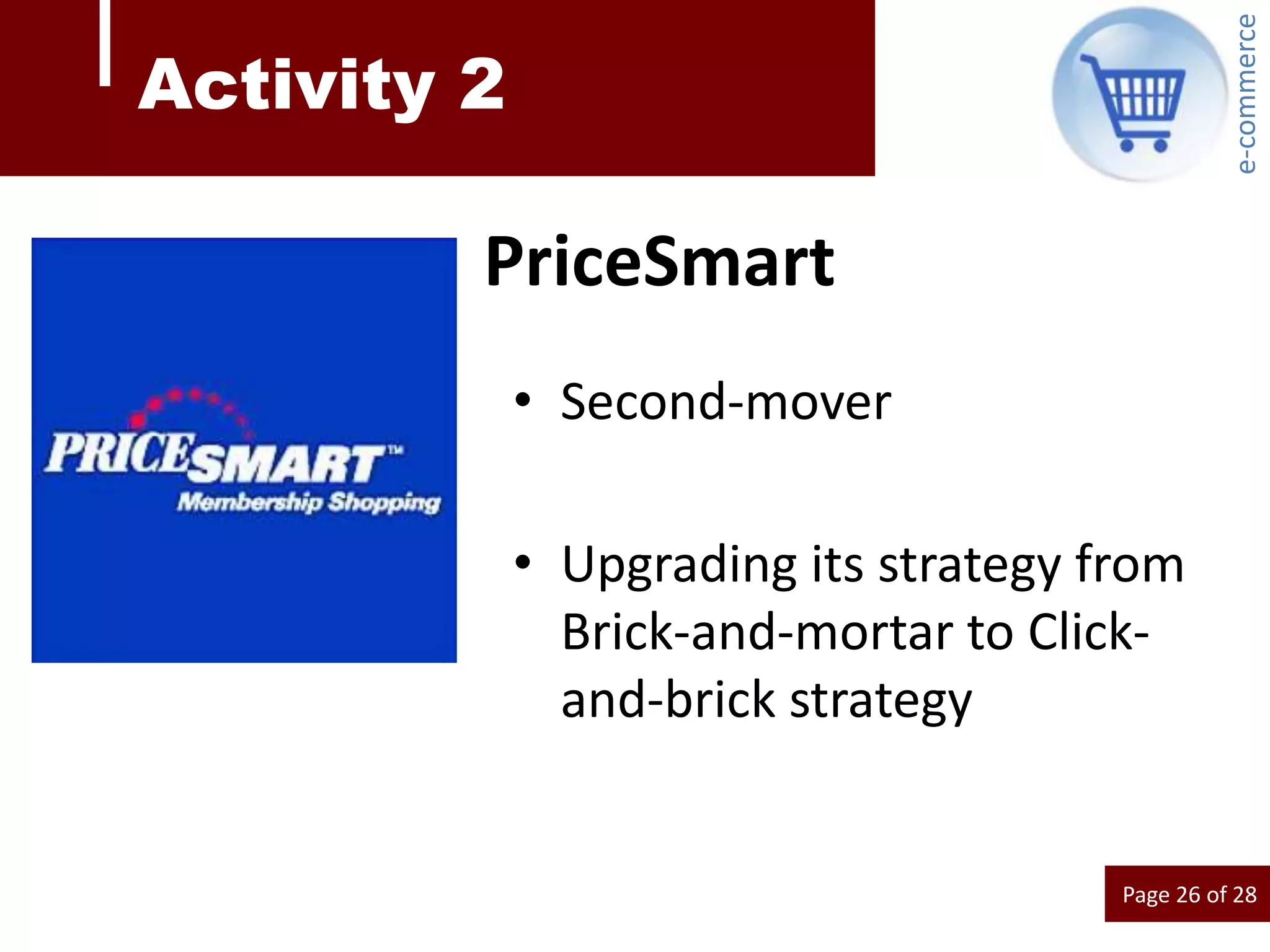 e-commerce
Activity 2

         PriceSmart
             • Second-mover

             • Upgrading its strategy from
               Brick-and-mortar to Click-
               and-brick strategy


                                       Page 26 of 28
 