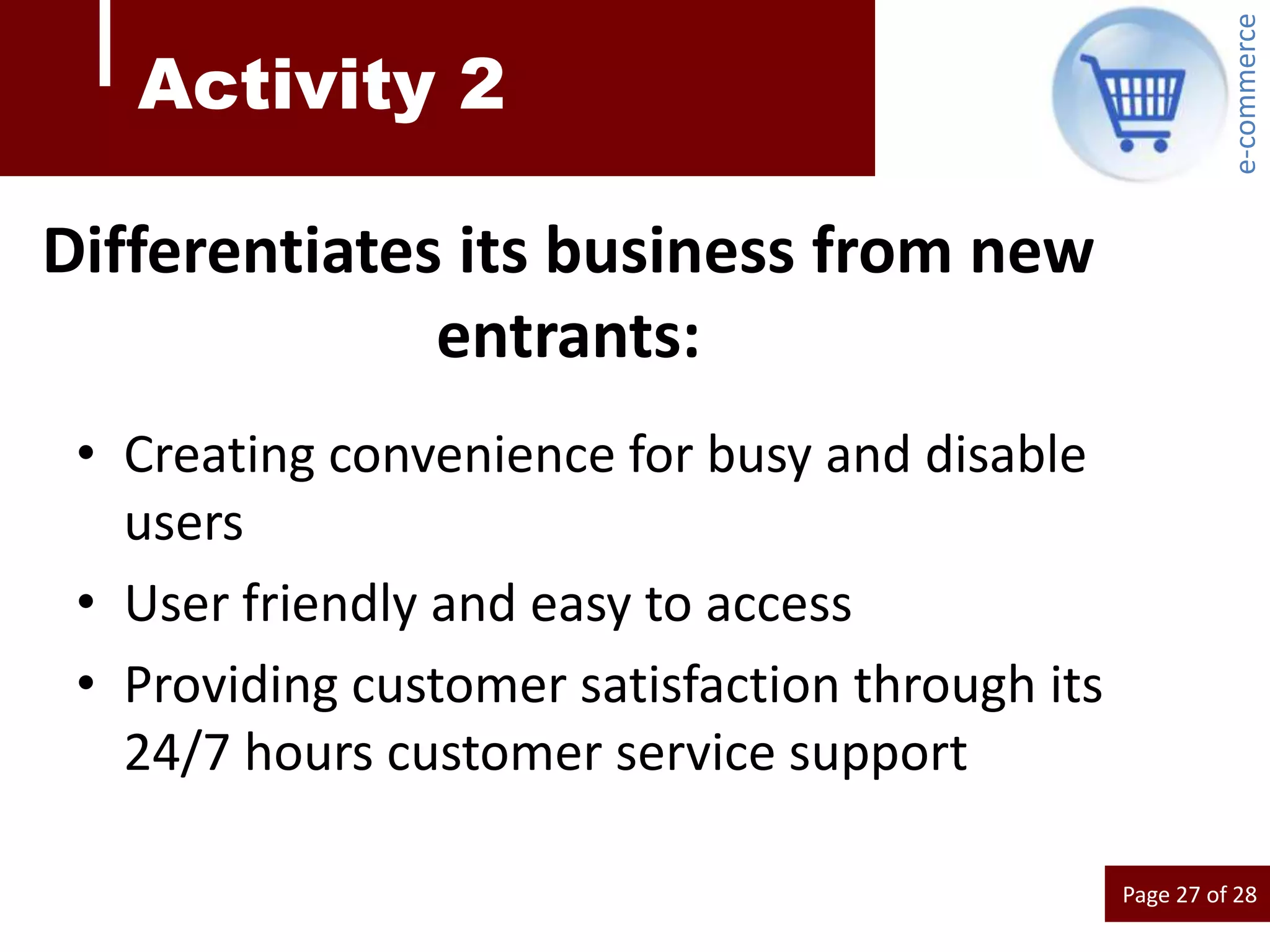 e-commerce
   Activity 2

Differentiates its business from new
              entrants:
 • Creating convenience for busy and disable
   users
 • User friendly and easy to access
 • Providing customer satisfaction through its
   24/7 hours customer service support

                                                 Page 27 of 28
 