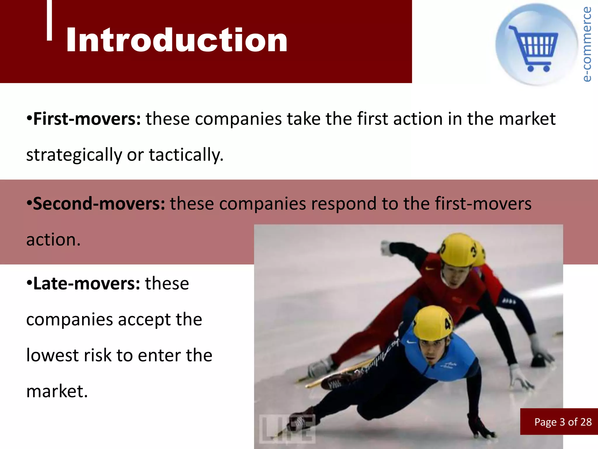 e-commerce
     Introduction

•First-movers: these companies take the first action in the market
strategically or tactically.

•Second-movers: these companies respond to the first-movers
action.

•Late-movers: these
companies accept the
lowest risk to enter the
market.
                                                               Page 3 of 28
 
