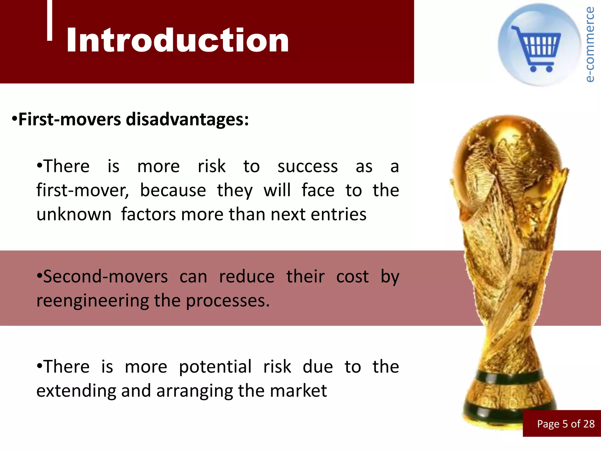e-commerce
      Introduction

•First-movers disadvantages:

  •There is more risk to success as a
  first-mover, because they will face to the
  unknown factors more than next entries


  •Second-movers can reduce their cost by
  reengineering the processes.


  •There is more potential risk due to the
  extending and arranging the market
                                               Page 5 of 28
 