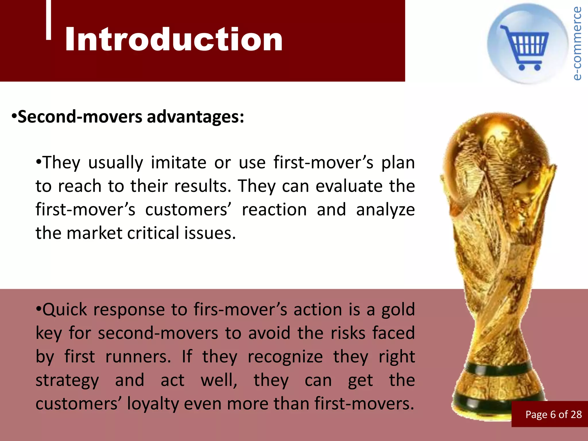 e-commerce
     Introduction

•Second-movers advantages:

  •They usually imitate or use first-mover’s plan
  to reach to their results. They can evaluate the
  first-mover’s customers’ reaction and analyze
  the market critical issues.


  •Quick response to firs-mover’s action is a gold
  key for second-movers to avoid the risks faced
  by first runners. If they recognize they right
  strategy and act well, they can get the
  customers’ loyalty even more than first-movers.    Page 6 of 28
 