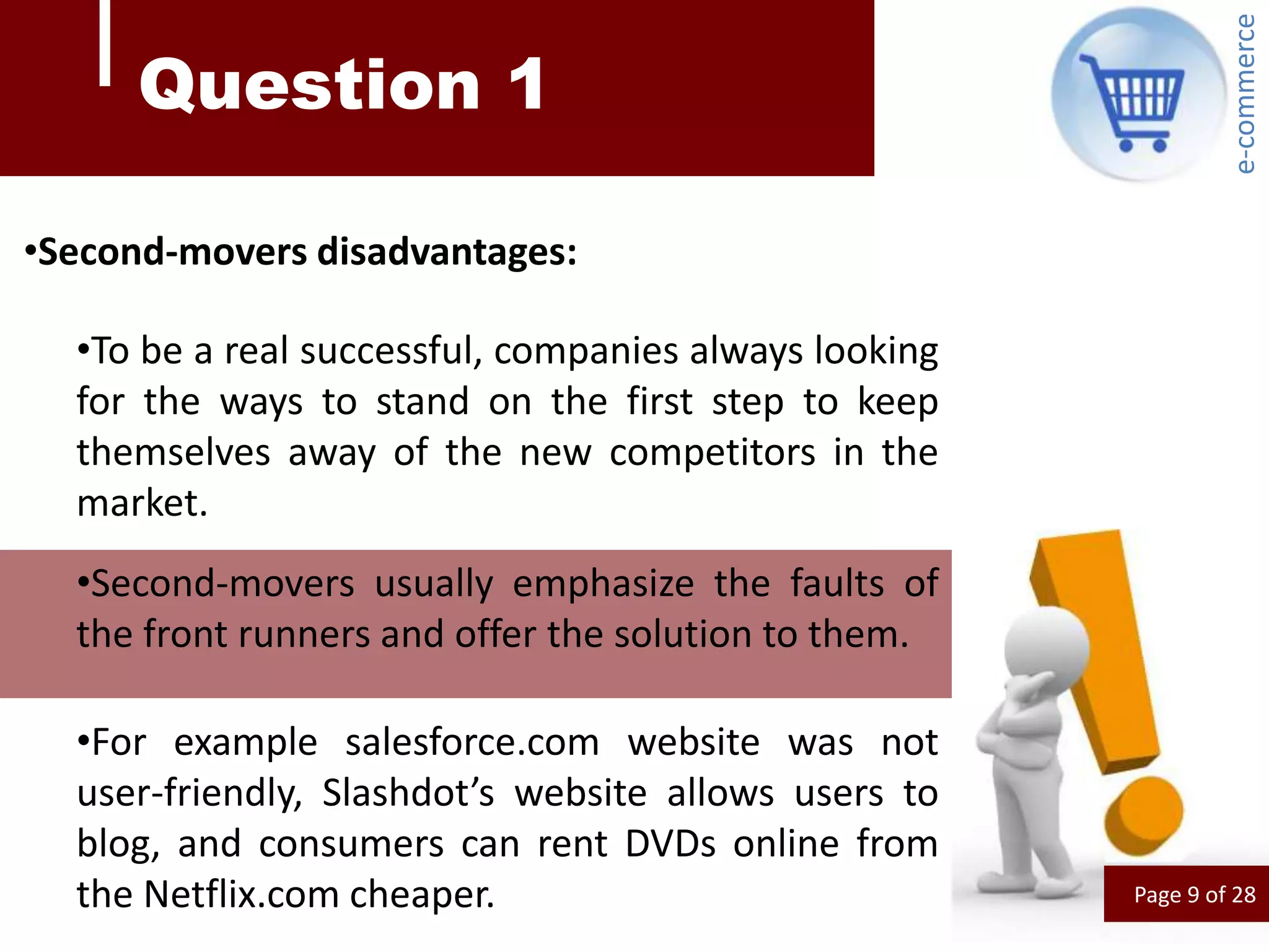 e-commerce
     Question 1

•Second-movers disadvantages:

  •To be a real successful, companies always looking
  for the ways to stand on the first step to keep
  themselves away of the new competitors in the
  market.
  •Second-movers usually emphasize the faults of
  the front runners and offer the solution to them.

  •For example salesforce.com website was not
  user-friendly, Slashdot’s website allows users to
  blog, and consumers can rent DVDs online from
  the Netflix.com cheaper.                             Page 9 of 28
 