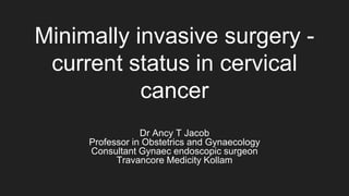 Minimally invasive surgery -
current status in cervical
cancer
Dr Ancy T Jacob
Professor in Obstetrics and Gynaecology
Consultant Gynaec endoscopic surgeon
Travancore Medicity Kollam
 
