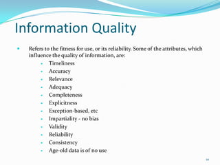 Information Quality
   Refers to the fitness for use, or its reliability. Some of the attributes, which
    influence the quality of information, are:
            Timeliness
            Accuracy
            Relevance
            Adequacy
            Completeness
            Explicitness
            Exception-based, etc
            Impartiality - no bias
            Validity
            Reliability
            Consistency
            Age-old data is of no use
                                                                                       10
 